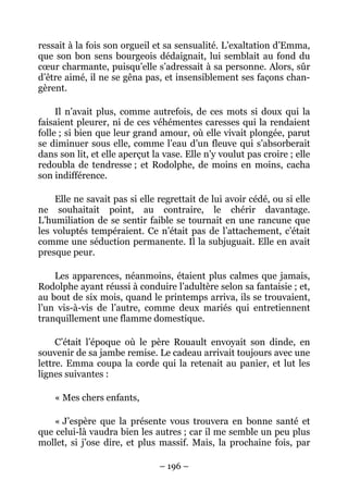 ressait à la fois son orgueil et sa sensualité. L’exaltation d’Emma,
que son bon sens bourgeois dédaignait, lui semblait au fond du
cœur charmante, puisqu’elle s’adressait à sa personne. Alors, sûr
d’être aimé, il ne se gêna pas, et insensiblement ses façons chan-
gèrent.

     Il n’avait plus, comme autrefois, de ces mots si doux qui la
faisaient pleurer, ni de ces véhémentes caresses qui la rendaient
folle ; si bien que leur grand amour, où elle vivait plongée, parut
se diminuer sous elle, comme l’eau d’un fleuve qui s’absorberait
dans son lit, et elle aperçut la vase. Elle n’y voulut pas croire ; elle
redoubla de tendresse ; et Rodolphe, de moins en moins, cacha
son indifférence.

    Elle ne savait pas si elle regrettait de lui avoir cédé, ou si elle
ne souhaitait point, au contraire, le chérir davantage.
L’humiliation de se sentir faible se tournait en une rancune que
les voluptés tempéraient. Ce n’était pas de l’attachement, c’était
comme une séduction permanente. Il la subjuguait. Elle en avait
presque peur.

    Les apparences, néanmoins, étaient plus calmes que jamais,
Rodolphe ayant réussi à conduire l’adultère selon sa fantaisie ; et,
au bout de six mois, quand le printemps arriva, ils se trouvaient,
l’un vis-à-vis de l’autre, comme deux mariés qui entretiennent
tranquillement une flamme domestique.

     C’était l’époque où le père Rouault envoyait son dinde, en
souvenir de sa jambe remise. Le cadeau arrivait toujours avec une
lettre. Emma coupa la corde qui la retenait au panier, et lut les
lignes suivantes :

    « Mes chers enfants,

    « J’espère que la présente vous trouvera en bonne santé et
que celui-là vaudra bien les autres ; car il me semble un peu plus
mollet, si j’ose dire, et plus massif. Mais, la prochaine fois, par

                                – 196 –
 