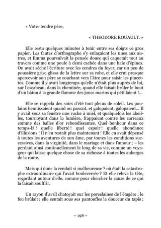 « Votre tendre père,

                                        « THEODORE ROUAULT. »

     Elle resta quelques minutes à tenir entre ses doigts ce gros
papier. Les fautes d’orthographe s’y enlaçaient les unes aux au-
tres, et Emma poursuivait la pensée douce qui caquetait tout au
travers comme une poule à demi cachée dans une haie d’épines.
On avait séché l’écriture avec les cendres du foyer, car un peu de
poussière grise glissa de la lettre sur sa robe, et elle crut presque
apercevoir son père se courbant vers l’âtre pour saisir les pincet-
tes. Comme il y avait longtemps qu’elle n’était plus auprès de lui,
sur l’escabeau, dans la cheminée, quand elle faisait brûler le bout
d’un bâton à la grande flamme des joncs marins qui pétillaient !…

     Elle se rappela des soirs d’été tout pleins de soleil. Les pou-
lains hennissaient quand on passait, et galopaient, galopaient… Il
y avait sous sa fenêtre une ruche à miel, et quelquefois les abeil-
les, tournoyant dans la lumière, frappaient contre les carreaux
comme des balles d’or rebondissantes. Quel bonheur dans ce
temps-là ! quelle liberté ! quel espoir ! quelle abondance
d’illusions ! Il n’en restait plus maintenant ! Elle en avait dépensé
à toutes les aventures de son âme, par toutes les conditions suc-
cessives, dans la virginité, dans le mariage et dans l’amour ; – les
perdant ainsi continuellement le long de sa vie, comme un voya-
geur qui laisse quelque chose de sa richesse à toutes les auberges
de la route.

     Mais qui donc la rendait si malheureuse ? où était la catastro-
phe extraordinaire qui l’avait bouleversée ? Et elle releva la tête,
regardant autour d’elle, comme pour chercher la cause de ce qui
la faisait souffrir.

    Un rayon d’avril chatoyait sur les porcelaines de l’étagère ; le
feu brûlait ; elle sentait sous ses pantoufles la douceur du tapis ;


                              – 198 –
 