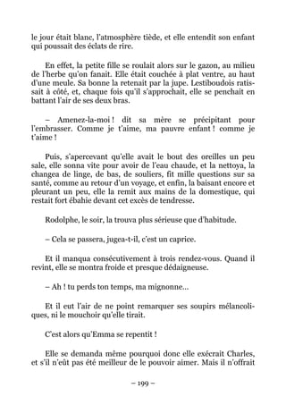 le jour était blanc, l’atmosphère tiède, et elle entendit son enfant
qui poussait des éclats de rire.

     En effet, la petite fille se roulait alors sur le gazon, au milieu
de l’herbe qu’on fanait. Elle était couchée à plat ventre, au haut
d’une meule. Sa bonne la retenait par la jupe. Lestiboudois ratis-
sait à côté, et, chaque fois qu’il s’approchait, elle se penchait en
battant l’air de ses deux bras.

    – Amenez-la-moi ! dit sa mère se précipitant pour
l’embrasser. Comme je t’aime, ma pauvre enfant ! comme je
t’aime !

    Puis, s’apercevant qu’elle avait le bout des oreilles un peu
sale, elle sonna vite pour avoir de l’eau chaude, et la nettoya, la
changea de linge, de bas, de souliers, fit mille questions sur sa
santé, comme au retour d’un voyage, et enfin, la baisant encore et
pleurant un peu, elle la remit aux mains de la domestique, qui
restait fort ébahie devant cet excès de tendresse.

    Rodolphe, le soir, la trouva plus sérieuse que d’habitude.

    – Cela se passera, jugea-t-il, c’est un caprice.

    Et il manqua consécutivement à trois rendez-vous. Quand il
revint, elle se montra froide et presque dédaigneuse.

    – Ah ! tu perds ton temps, ma mignonne…

   Et il eut l’air de ne point remarquer ses soupirs mélancoli-
ques, ni le mouchoir qu’elle tirait.

    C’est alors qu’Emma se repentit !

     Elle se demanda même pourquoi donc elle exécrait Charles,
et s’il n’eût pas été meilleur de le pouvoir aimer. Mais il n’offrait

                               – 199 –
 