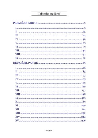 Table des matières


PREMIÈRE PARTIE .................................................................5
  I..................................................................................................... 5
  II ..................................................................................................15
  III................................................................................................ 24
  IV ................................................................................................ 30
  V.................................................................................................. 35
  VI ................................................................................................ 39
  VII............................................................................................... 44
  VIII ..............................................................................................51
  IX ................................................................................................ 62
DEUXIÈME PARTIE ..............................................................75
  I....................................................................................................75
  II ................................................................................................. 85
  III................................................................................................ 93
  IV ...............................................................................................105
  V................................................................................................ 109
  VI .............................................................................................. 120
  VII.............................................................................................. 137
  VIII ............................................................................................148
  IX ............................................................................................... 175
  X.................................................................................................189
  XI ..............................................................................................200
  XII..............................................................................................214
  XIII ........................................................................................... 232
  XIV............................................................................................ 244
  XV ............................................................................................. 256



                                               –2–
 