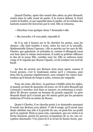 Quand Charles, après être monté dire adieu au père Rouault,
rentra dans la salle avant de partir, il la trouva debout, le front
contre la fenêtre, et qui regardait dans le jardin, où les échalas des
haricots avaient été renversés par le vent. Elle se retourna.

    – Cherchez-vous quelque chose ? demanda-t-elle.

    – Ma cravache, s’il vous plaît, répondit-il.

    Et il se mit à fureter sur le lit, derrière les portes, sous les
chaises ; elle était tombée à terre, entre les sacs et la muraille.
Mademoiselle Emma l’aperçut ; elle se pencha sur les sacs de blé.
Charles, par galanterie, se précipita et, comme il allongeait aussi
son bras dans le même mouvement, il sentit sa poitrine effleurer
le dos de la jeune fille, courbée sous lui. Elle se redressa toute
rouge et le regarda par-dessus l’épaule, en lui tendant son nerf de
bœuf.

     Au lieu de revenir aux Bertaux trois jours après, comme il
l’avait promis, c’est le lendemain même qu’il y retourna, puis
deux fois la semaine régulièrement, sans compter les visites inat-
tendues qu’il faisait de temps à autre, comme par mégarde.

    Tout, du reste, alla bien ; la guérison s’établit selon les règles,
et quand, au bout de quarante-six jours, on vit le père Rouault qui
s’essayait à marcher seul dans sa masure, on commença à consi-
dérer M. Bovary comme un homme de grande capacité. Le père
Rouault disait qu’il n’aurait pas été mieux guéri par les premiers
médecins d’Yvetot ou même de Rouen.

     Quant à Charles, il ne chercha point à se demander pourquoi
il venait aux Bertaux avec plaisir. Y eût-il songé, qu’il aurait sans
doute attribué son zèle à la gravité du cas, ou peut-être au profit
qu’il en espérait. Était-ce pour cela, cependant, que ses visites à la
ferme faisaient, parmi les pauvres occupations de sa vie, une ex-
ception charmante ? Ces jours-là il se levait de bonne heure, par-

                                – 20 –
 