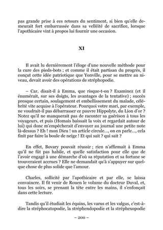 pas grande prise à ces retours du sentiment, si bien qu’elle de-
meurait fort embarrassée dans sa velléité de sacrifice, lorsque
l’apothicaire vint à propos lui fournir une occasion.


                                 XI


    Il avait lu dernièrement l’éloge d’une nouvelle méthode pour
la cure des pieds-bots ; et comme il était partisan du progrès, il
conçut cette idée patriotique que Yonville, pour se mettre au ni-
veau, devait avoir des opérations de stréphopodie.

     – Car, disait-il à Emma, que risque-t-on ? Examinez (et il
énumérait, sur ses doigts, les avantages de la tentative) ; succès
presque certain, soulagement et embellissement du malade, célé-
brité vite acquise à l’opérateur. Pourquoi votre mari, par exemple,
ne voudrait-il pas débarrasser ce pauvre Hippolyte, du Lion d’or ?
Notez qu’il ne manquerait pas de raconter sa guérison à tous les
voyageurs, et puis (Homais baissait la voix et regardait autour de
lui) qui donc m’empêcherait d’envoyer au journal une petite note
là-dessus ? Eh ! mon Dieu ! un article circule…, on en parle…, cela
finit par faire la boule de neige ! Et qui sait ? qui sait ?

    En effet, Bovary pouvait réussir ; rien n’affirmait à Emma
qu’il ne fût pas habile, et quelle satisfaction pour elle que de
l’avoir engagé à une démarche d’où sa réputation et sa fortune se
trouveraient accrues ? Elle ne demandait qu’à s’appuyer sur quel-
que chose de plus solide que l’amour.

    Charles, sollicité par l’apothicaire et par elle, se laissa
convaincre. Il fit venir de Rouen le volume du docteur Duval, et,
tous les soirs, se prenant la tête entre les mains, il s’enfonçait
dans cette lecture.

    Tandis qu’il étudiait les équins, les varus et les valgus, c’est-à-
dire la stréphocatopodie, la stréphendopodie et la stréphexopodie

                               – 200 –
 