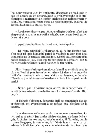 (ou, pour parler mieux, les différentes déviations du pied, soit en
bas, en dedans ou en dehors), avec la stréphypopodie et la stré-
phanopodie (autrement dit torsion en dessous et redressement en
haut), M. Homais par toute sorte de raisonnements, exhortait le
garçon d’auberge à se faire opérer.

    – À peine sentiras-tu, peut-être, une légère douleur ; c’est une
simple piqûre comme une petite saignée, moins que l’extirpation
de certains cors.

    Hippolyte, réfléchissant, roulait des yeux stupides.

     – Du reste, reprenait le pharmacien, ça ne me regarde pas !
c’est pour toi ! par humanité pure ! Je voudrais te voir, mon ami,
débarrassé de ta hideuse claudication, avec ce balancement de la
région lombaire, qui, bien que tu prétendes le contraire, doit te
nuire considérablement dans l’exercice de ton métier.

    Alors Homais lui représentait combien il se sentirait ensuite
plus gaillard et plus ingambe, et même lui donnait à entendre
qu’il s’en trouverait mieux pour plaire aux femmes ; et le valet
d’écurie se prenait à sourire lourdement. Puis il l’attaquait par la
vanité :

    – N’es-tu pas un homme, saprelotte ? Que serait-ce donc, s’il
t’avait fallu servir, aller combattre sous les drapeaux ?… Ah ! Hip-
polyte !

    Et Homais s’éloignait, déclarant qu’il ne comprenait pas cet
entêtement, cet aveuglement à se refuser aux bienfaits de la
science.

    Le malheureux céda, car ce fut comme une conjuration. Bi-
net, qui ne se mêlait jamais des affaires d’autrui, madame Lefran-
çois, Artémise, les voisins, et jusqu’au maire, M. Tuvache, tout le
monde l’engagea, le sermonna, lui faisait honte ; mais ce qui
acheva de le décider, c’est que ça ne lui coûterait rien. Bovary se

                              – 201 –
 