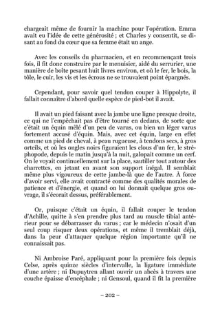 chargeait même de fournir la machine pour l’opération. Emma
avait eu l’idée de cette générosité ; et Charles y consentit, se di-
sant au fond du cœur que sa femme était un ange.

     Avec les conseils du pharmacien, et en recommençant trois
fois, il fit donc construire par le menuisier, aidé du serrurier, une
manière de boîte pesant huit livres environ, et où le fer, le bois, la
tôle, le cuir, les vis et les écrous ne se trouvaient point épargnés.

     Cependant, pour savoir quel tendon couper à Hippolyte, il
fallait connaître d’abord quelle espèce de pied-bot il avait.

     Il avait un pied faisant avec la jambe une ligne presque droite,
ce qui ne l’empêchait pas d’être tourné en dedans, de sorte que
c’était un équin mêlé d’un peu de varus, ou bien un léger varus
fortement accusé d’équin. Mais, avec cet équin, large en effet
comme un pied de cheval, à peau rugueuse, à tendons secs, à gros
orteils, et où les ongles noirs figuraient les clous d’un fer, le stré-
phopode, depuis le matin jusqu’à la nuit, galopait comme un cerf.
On le voyait continuellement sur la place, sautiller tout autour des
charrettes, en jetant en avant son support inégal. Il semblait
même plus vigoureux de cette jambe-là que de l’autre. À force
d’avoir servi, elle avait contracté comme des qualités morales de
patience et d’énergie, et quand on lui donnait quelque gros ou-
vrage, il s’écorait dessus, préférablement.

    Or, puisque c’était un équin, il fallait couper le tendon
d’Achille, quitte à s’en prendre plus tard au muscle tibial anté-
rieur pour se débarrasser du varus ; car le médecin n’osait d’un
seul coup risquer deux opérations, et même il tremblait déjà,
dans la peur d’attaquer quelque région importante qu’il ne
connaissait pas.

    Ni Ambroise Paré, appliquant pour la première fois depuis
Celse, après quinze siècles d’intervalle, la ligature immédiate
d’une artère ; ni Dupuytren allant ouvrir un abcès à travers une
couche épaisse d’encéphale ; ni Gensoul, quand il fit la première

                               – 202 –
 