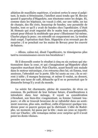 ablation de maxillaire supérieur, n’avaient certes le cœur si palpi-
tant, la main si frémissante, l’intellect aussi tendu que M. Bovary
quand il approcha d’Hippolyte, son ténotome entre les doigts. Et,
comme dans les hôpitaux, on voyait à côté, sur une table, un tas
de charpie, des fils cirés, beaucoup de bandes, une pyramide de
bandes, tout ce qu’il y avait de bandes chez l’apothicaire. C’était
M. Homais qui avait organisé dès le matin tous ces préparatifs,
autant pour éblouir la multitude que pour s’illusionner lui-même.
Charles piqua la peau ; on entendit un craquement sec. Le tendon
était coupé, l’opération était finie. Hippolyte n’en revenait pas de
surprise ; il se penchait sur les mains de Bovary pour les couvrir
de baisers.

    – Allons, calme-toi, disait l’apothicaire, tu témoigneras plus
tard ta reconnaissance envers ton bienfaiteur !

    Et il descendit conter le résultat à cinq ou six curieux qui sta-
tionnaient dans la cour, et qui s’imaginaient qu’Hippolyte allait
reparaître marchant droit. Puis Charles, ayant bouclé son malade
dans le moteur mécanique, s’en retourna chez lui, où Emma, tout
anxieuse, l’attendait sur la porte. Elle lui sauta au cou ; ils se mi-
rent à table ; il mangea beaucoup, et même il voulut, au dessert,
prendre une tasse de café, débauche qu’il ne se permettait que le
dimanche lorsqu’il y avait du monde.

     La soirée fut charmante, pleine de causeries, de rêves en
commun. Ils parlèrent de leur fortune future, d’améliorations à
introduire dans leur ménage, il voyait sa considération
s’étendant, son bien-être s’augmentant, sa femme l’aimant tou-
jours ; et elle se trouvait heureuse de se rafraîchir dans un senti-
ment nouveau, plus sain, meilleur, enfin d’éprouver quelque ten-
dresse pour ce pauvre garçon qui la chérissait. L’idée de Rodol-
phe, un moment, lui passa par la tête ; mais ses yeux se reportè-
rent sur Charles : elle remarqua même avec surprise qu’il n’avait
point les dents vilaines.




                               – 203 –
 