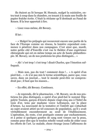 Ils étaient au lit lorsque M. Homais, malgré la cuisinière, en-
tra tout à coup dans la chambre, en tenant à la main une feuille de
papier fraîche écrite. C’était la réclame qu’il destinait au Fanal de
Rouen. Il la leur apportait à lire.

    – Lisez vous-même, dit Bovary.

    Il lut :

     – « Malgré les préjugés qui recouvrent encore une partie de la
face de l’Europe comme un réseau, la lumière cependant com-
mence à pénétrer dans nos campagnes. C’est ainsi que, mardi,
notre petite cité d’Yonville s’est vue le théâtre d’une expérience
chirurgicale qui est en même temps un acte de haute philanthro-
pie. M. Bovary, un de nos praticiens les plus distingués… »

    – Ah ! c’est trop ! c’est trop ! disait Charles, que l’émotion suf-
foquait.

    – Mais non, pas du tout ! comment donc !… « A opéré d’un
pied-bot… » Je n’ai pas mis le terme scientifique, parce que, vous
savez, dans un journal…, tout le monde peut-être ne compren-
drait pas ; il faut que les masses…

    – En effet, dit Bovary. Continuez.

     – Je reprends, dit le pharmacien. « M. Bovary, un de nos pra-
ticiens les plus distingués, a opéré d’un pied-bot le nommé Hip-
polyte Tautain, garçon d’écurie depuis vingt-cinq ans à l’hôtel du
Lion d’or, tenu par madame veuve Lefrançois, sur la place
d’Armes. La nouveauté de la tentative et l’intérêt qui s’attachait
au sujet avaient attiré un tel concours de population, qu’il y avait
véritablement encombrement au seuil de l’établissement.
L’opération, du reste, s’est pratiquée comme par enchantement,
et à peine si quelques gouttes de sang sont venues sur la peau,
comme pour dire que le tendon rebelle venait enfin de céder sous
les efforts de l’art. Le malade, chose étrange (nous l’affirmons de

                               – 204 –
 