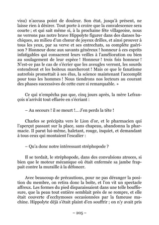 visu) n’accusa point de douleur. Son état, jusqu’à présent, ne
laisse rien à désirer. Tout porte à croire que la convalescence sera
courte ; et qui sait même si, à la prochaine fête villageoise, nous
ne verrons pas notre brave Hippolyte figurer dans des danses ba-
chiques, au milieu d’un chœur de joyeux drilles, et ainsi prouver à
tous les yeux, par sa verve et ses entrechats, sa complète guéri-
son ? Honneur donc aux savants généreux ! honneur à ces esprits
infatigables qui consacrent leurs veilles à l’amélioration ou bien
au soulagement de leur espèce ! Honneur ! trois fois honneur !
N’est-ce pas le cas de s’écrier que les aveugles verront, les sourds
entendront et les boiteux marcheront ! Mais ce que le fanatisme
autrefois promettait à ses élus, la science maintenant l’accomplit
pour tous les hommes ! Nous tiendrons nos lecteurs au courant
des phases successives de cette cure si remarquable. »

    Ce qui n’empêcha pas que, cinq jours après, la mère Lefran-
çois n’arrivât tout effarée en s’écriant :

    – Au secours ! il se meurt !… J’en perds la tête !

    Charles se précipita vers le Lion d’or, et le pharmacien qui
l’aperçut passant sur la place, sans chapeau, abandonna la phar-
macie. Il parut lui-même, haletant, rouge, inquiet, et demandant
à tous ceux qui montaient l’escalier :

    – Qu’a donc notre intéressant stréphopode ?

    Il se tordait, le stréphopode, dans des convulsions atroces, si
bien que le moteur mécanique où était enfermée sa jambe frap-
pait contre la muraille à la défoncer.

    Avec beaucoup de précautions, pour ne pas déranger la posi-
tion du membre, on retira donc la boîte, et l’on vit un spectacle
affreux. Les formes du pied disparaissaient dans une telle bouffis-
sure, que la peau tout entière semblait près de se rompre, et elle
était couverte d’ecchymoses occasionnées par la fameuse ma-
chine. Hippolyte déjà s’était plaint d’en souffrir ; on n’y avait pris

                               – 205 –
 
