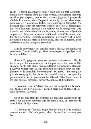 garde ; il fallut reconnaître qu’il n’avait pas eu tort complète-
ment ; et on le laissa libre quelques heures. Mais à peine l’œdème
eut-il un peu disparu, que les deux savants jugèrent à propos de
rétablir le membre dans l’appareil, et en l’y serrant davantage,
pour accélérer les choses. Enfin, trois jours après, Hippolyte n’y
pouvant plus tenir, ils retirèrent encore une fois la mécanique,
tout en s’étonnant beaucoup du résultat qu’ils aperçurent. Une
tuméfaction livide s’étendait sur la jambe, et avec des phlyctènes
de place en place, par où suintait un liquide noir. Cela prenait une
tournure sérieuse. Hippolyte commençait à s’ennuyer, et la mère
Lefrançois l’installa dans la petite salle, près de la cuisine, pour
qu’il eût au moins quelque distraction.

     Mais le percepteur, qui tous les jours y dînait, se plaignit avec
amertume d’un tel voisinage. Alors on transporta Hippolyte dans
la salle de billard.

    Il était là, geignant sous ses grosses couvertures, pâle, la
barbe longue, les yeux caves, et, de temps à autre, tournant sa tête
en sueur sur le sale oreiller où s’abattaient les mouches. Madame
Bovary le venait voir. Elle lui apportait des linges pour ses cata-
plasmes, et le consolait, l’encourageait. Du reste, il ne manquait
pas de compagnie, les jours de marché surtout, lorsque les
paysans autour de lui poussaient les billes du billard, escrimaient
avec les queues, fumaient, buvaient, chantaient, braillaient.

    – Comment vas-tu ? disaient-ils en lui frappant sur l’épaule.
Ah ! tu n’es pas fier, à ce qu’il paraît ! mais c’est ta faute. Il fau-
drait faire ceci, faire cela.

    Et on lui racontait des histoires de gens qui avaient tous été
guéris par d’autres remèdes que les siens ; puis, en manière de
consolation, ils ajoutaient :

   – C’est que tu t’écoutes trop ! lève-toi donc ! tu te dorlotes
comme un roi ! Ah ! n’importe, vieux farceur ! tu ne sens pas
bon !

                               – 206 –
 