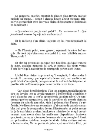 La gangrène, en effet, montait de plus en plus. Bovary en était
malade lui-même. Il venait à chaque heure, à tout moment. Hip-
polyte le regardait avec des yeux pleins d’épouvante et balbutiait
en sanglotant :

     – Quand est-ce que je serai guéri ?… Ah ! sauvez-moi !… Que
je suis malheureux ! que je suis malheureux !

    Et le médecin s’en allait, toujours en lui recommandant la
diète.

    – Ne l’écoute point, mon garçon, reprenait la mère Lefran-
çois ; ils t’ont déjà bien assez martyrisé ? tu vas t’affaiblir encore.
Tiens, avale !

    Et elle lui présentait quelque bon bouillon, quelque tranche
de gigot, quelque morceau de lard, et parfois des petits verres
d’eau-de-vie qu’il n’avait pas le courage de porter à ses lèvres.

    L’abbé Bournisien, apprenant qu’il empirait, fit demander à
le voir. Il commença par le plaindre de son mal, tout en déclarant
qu’il fallait s’en réjouit, puisque c’était la volonté du Seigneur, et
profiter vite de l’occasion pour se réconcilier avec le ciel.

     – Car, disait l’ecclésiastique d’un ton paterne, tu négligeais un
peu tes devoirs ; on te voyait rarement à l’office divin ; combien y
a-t-il d’années que tu ne t’es approché de la sainte table ? Je com-
prends que tes occupations, que le tourbillon du monde aient pu
t’écarter du soin de ton salut. Mais à présent, c’est l’heure d’y ré-
fléchir. Ne désespère pas cependant ; j’ai connu de grands coupa-
bles qui, près de comparaître devant Dieu (tu n’en es point encore
là, je le sais bien), avaient imploré sa miséricorde, et qui certai-
nement sont morts dans les meilleures dispositions. Espérons
que, tout comme eux, tu nous donneras de bons exemples ! Ainsi,
par précaution, qui donc t’empêcherait de réciter matin et soir un
« Je vous salue, Marie, pleine de grâce », et un « Notre Père, qui

                               – 207 –
 