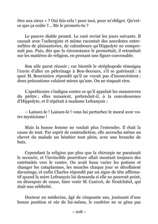 êtes aux cieux » ? Oui fais cela ! pour moi, pour m’obliger. Qu’est-
ce que ça coûte ?… Me le promets-tu ?

    Le pauvre diable promit. Le curé revint les jours suivants. Il
causait avec l’aubergiste et même racontait des anecdotes entre-
mêlées de plaisanteries, de calembours qu’Hippolyte ne compre-
nait pas. Puis, dès que la circonstance le permettait, il retombait
sur les matières de religion, en prenant une figure convenable.

    Son zèle parut réussir ; car bientôt le stréphopode témoigna
l’envie d’aller en pèlerinage à Bon-Secours, s’il se guérissait : à
quoi M. Bournisien répondit qu’il ne voyait pas d’inconvénient ;
deux précautions valaient mieux qu’une. On ne risquait rien.

    L’apothicaire s’indigna contre ce qu’il appelait les manœuvres
du prêtre ; elles nuisaient, prétendait-il, à la convalescence
d’Hippolyte, et il répétait à madame Lefrançois :

    – Laissez-le ! Laissez-le ! vous lui perturbez le moral avec vo-
tre mysticisme !

    Mais la bonne femme ne voulait plus l’entendre. Il était la
cause de tout. Par esprit de contradiction, elle accrocha même au
chevet du malade un bénitier tout plein, avec une branche de
buis.

     Cependant la religion pas plus que la chirurgie ne paraissait
le secourir, et l’invincible pourriture allait montant toujours des
extrémités vers le ventre. On avait beau varier les potions et
changer les cataplasmes, les muscles chaque jour se décollaient
davantage, et enfin Charles répondit par un signe de tête affirma-
tif quand la mère Lefrançois lui demanda si elle ne pourrait point,
en désespoir de cause, faire venir M. Canivet, de Neufchâtel, qui
était une célébrité.

   Docteur en médecine, âgé de cinquante ans, jouissant d’une
bonne position et sûr de lui-même, le confrère ne se gêna pas

                              – 208 –
 
