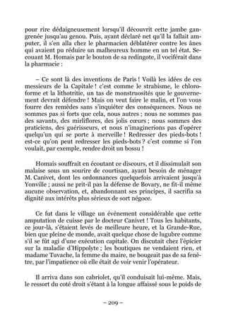 pour rire dédaigneusement lorsqu’il découvrit cette jambe gan-
grenée jusqu’au genou. Puis, ayant déclaré net qu’il la fallait am-
puter, il s’en alla chez le pharmacien déblatérer contre les ânes
qui avaient pu réduire un malheureux homme en un tel état. Se-
couant M. Homais par le bouton de sa redingote, il vociférait dans
la pharmacie :

    – Ce sont là des inventions de Paris ! Voilà les idées de ces
messieurs de la Capitale ! c’est comme le strabisme, le chloro-
forme et la lithotritie, un tas de monstruosités que le gouverne-
ment devrait défendre ! Mais on veut faire le malin, et l’on vous
fourre des remèdes sans s’inquiéter des conséquences. Nous ne
sommes pas si forts que cela, nous autres ; nous ne sommes pas
des savants, des mirliflores, des jolis cœurs ; nous sommes des
praticiens, des guérisseurs, et nous n’imaginerions pas d’opérer
quelqu’un qui se porte à merveille ! Redresser des pieds-bots !
est-ce qu’on peut redresser les pieds-bots ? c’est comme si l’on
voulait, par exemple, rendre droit un bossu !

    Homais souffrait en écoutant ce discours, et il dissimulait son
malaise sous un sourire de courtisan, ayant besoin de ménager
M. Canivet, dont les ordonnances quelquefois arrivaient jusqu’à
Yonville ; aussi ne prit-il pas la défense de Bovary, ne fit-il même
aucune observation, et, abandonnant ses principes, il sacrifia sa
dignité aux intérêts plus sérieux de sort négoce.

     Ce fut dans le village un événement considérable que cette
amputation de cuisse par le docteur Canivet ! Tous les habitants,
ce jour-là, s’étaient levés de meilleure heure, et la Grande-Rue,
bien que pleine de monde, avait quelque chose de lugubre comme
s’il se fût agi d’une exécution capitale. On discutait chez l’épicier
sur la maladie d’Hippolyte ; les boutiques ne vendaient rien, et
madame Tuvache, la femme du maire, ne bougeait pas de sa fenê-
tre, par l’impatience où elle était de voir venir l’opérateur.

     Il arriva dans son cabriolet, qu’il conduisait lui-même. Mais,
le ressort du coté droit s’étant à la longue affaissé sous le poids de


                               – 209 –
 
