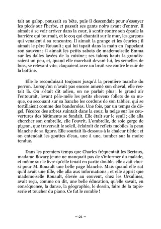 tait au galop, poussait sa bête, puis il descendait pour s’essuyer
les pieds sur l’herbe, et passait ses gants noirs avant d’entrer. Il
aimait à se voir arriver dans la cour, à sentir contre son épaule la
barrière qui tournait, et le coq qui chantait sur le mur, les garçons
qui venaient à sa rencontre. Il aimait la grange et les écuries ; il
aimait le père Rouault ; qui lui tapait dans la main en l’appelant
son sauveur ; il aimait les petits sabots de mademoiselle Emma
sur les dalles lavées de la cuisine ; ses talons hauts la grandis-
saient un peu, et, quand elle marchait devant lui, les semelles de
bois, se relevant vite, claquaient avec un bruit sec contre le cuir de
la bottine.

     Elle le reconduisait toujours jusqu’à la première marche du
perron. Lorsqu’on n’avait pas encore amené son cheval, elle res-
tait là. On s’était dit adieu, on ne parlait plus ; le grand air
l’entourait, levant pêle-mêle les petits cheveux follets de sa nu-
que, ou secouant sur sa hanche les cordons de son tablier, qui se
tortillaient comme des banderoles. Une fois, par un temps de dé-
gel, l’écorce des arbres suintait dans la cour, la neige sur les cou-
vertures des bâtiments se fondait. Elle était sur le seuil ; elle alla
chercher son ombrelle, elle l’ouvrit. L’ombrelle, de soie gorge de
pigeon, que traversait le soleil, éclairait de reflets mobiles la peau
blanche de sa figure. Elle souriait là-dessous à la chaleur tiède ; et
on entendait les gouttes d’eau, une à une, tomber sur la moire
tendue.

    Dans les premiers temps que Charles fréquentait les Bertaux,
madame Bovary jeune ne manquait pas de s’informer du malade,
et même sur le livre qu’elle tenait en partie double, elle avait choi-
si pour M. Rouault une belle page blanche. Mais quand elle sut
qu’il avait une fille, elle alla aux informations ; et elle apprit que
mademoiselle Rouault, élevée au couvent, chez les Ursulines,
avait reçu, comme on dit, une belle éducation, qu’elle savait, en
conséquence, la danse, la géographie, le dessin, faire de la tapis-
serie et toucher du piano. Ce fut le comble !




                               – 21 –
 