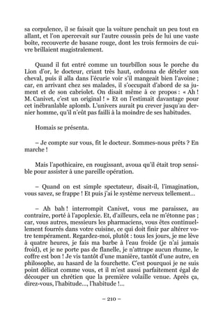 sa corpulence, il se faisait que la voiture penchait un peu tout en
allant, et l’on apercevait sur l’autre coussin près de lui une vaste
boîte, recouverte de basane rouge, dont les trois fermoirs de cui-
vre brillaient magistralement.

     Quand il fut entré comme un tourbillon sous le porche du
Lion d’or, le docteur, criant très haut, ordonna de dételer son
cheval, puis il alla dans l’écurie voir s’il mangeait bien l’avoine ;
car, en arrivant chez ses malades, il s’occupait d’abord de sa ju-
ment et de son cabriolet. On disait même à ce propos : « Ah !
M. Canivet, c’est un original ! » Et on l’estimait davantage pour
cet inébranlable aplomb. L’univers aurait pu crever jusqu’au der-
nier homme, qu’il n’eût pas failli à la moindre de ses habitudes.

    Homais se présenta.

   – Je compte sur vous, fit le docteur. Sommes-nous prêts ? En
marche !

    Mais l’apothicaire, en rougissant, avoua qu’il était trop sensi-
ble pour assister à une pareille opération.

   – Quand on est simple spectateur, disait-il, l’imagination,
vous savez, se frappe ! Et puis j’ai le système nerveux tellement…

     – Ah bah ! interrompit Canivet, vous me paraissez, au
contraire, porté à l’apoplexie. Et, d’ailleurs, cela ne m’étonne pas ;
car, vous autres, messieurs les pharmaciens, vous êtes continuel-
lement fourrés dans votre cuisine, ce qui doit finir par altérer vo-
tre tempérament. Regardez-moi, plutôt : tous les jours, je me lève
à quatre heures, je fais ma barbe à l’eau froide (je n’ai jamais
froid), et je ne porte pas de flanelle, je n’attrape aucun rhume, le
coffre est bon ! Je vis tantôt d’une manière, tantôt d’une autre, en
philosophe, au hasard de la fourchette. C’est pourquoi je ne suis
point délicat comme vous, et il m’est aussi parfaitement égal de
découper un chrétien que la première volaille venue. Après ça,
direz-vous, l’habitude…, l’habitude !…

                               – 210 –
 