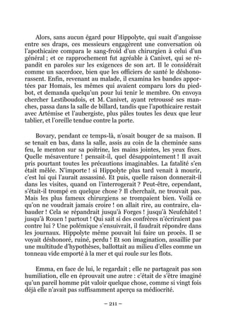 Alors, sans aucun égard pour Hippolyte, qui suait d’angoisse
entre ses draps, ces messieurs engagèrent une conversation où
l’apothicaire compara le sang-froid d’un chirurgien à celui d’un
général ; et ce rapprochement fut agréable à Canivet, qui se ré-
pandit en paroles sur les exigences de son art. Il le considérait
comme un sacerdoce, bien que les officiers de santé le déshono-
rassent. Enfin, revenant au malade, il examina les bandes appor-
tées par Homais, les mêmes qui avaient comparu lors du pied-
bot, et demanda quelqu’un pour lui tenir le membre. On envoya
chercher Lestiboudois, et M. Canivet, ayant retroussé ses man-
ches, passa dans la salle de billard, tandis que l’apothicaire restait
avec Artémise et l’aubergiste, plus pâles toutes les deux que leur
tablier, et l’oreille tendue contre la porte.

     Bovary, pendant ce temps-là, n’osait bouger de sa maison. Il
se tenait en bas, dans la salle, assis au coin de la cheminée sans
feu, le menton sur sa poitrine, les mains jointes, les yeux fixes.
Quelle mésaventure ! pensait-il, quel désappointement ! Il avait
pris pourtant toutes les précautions imaginables. La fatalité s’en
était mêlée. N’importe ! si Hippolyte plus tard venait à mourir,
c’est lui qui l’aurait assassiné. Et puis, quelle raison donnerait-il
dans les visites, quand on l’interrogerait ? Peut-être, cependant,
s’était-il trompé en quelque chose ? Il cherchait, ne trouvait pas.
Mais les plus fameux chirurgiens se trompaient bien. Voilà ce
qu’on ne voudrait jamais croire ! on allait rire, au contraire, cla-
bauder ! Cela se répandrait jusqu’à Forges ! jusqu’à Neufchâtel !
jusqu’à Rouen ! partout ! Qui sait si des confrères n’écriraient pas
contre lui ? Une polémique s’ensuivrait, il faudrait répondre dans
les journaux. Hippolyte même pouvait lui faire un procès. Il se
voyait déshonoré, ruiné, perdu ! Et son imagination, assaillie par
une multitude d’hypothèses, ballottait au milieu d’elles comme un
tonneau vide emporté à la mer et qui roule sur les flots.

    Emma, en face de lui, le regardait ; elle ne partageait pas son
humiliation, elle en éprouvait une autre : c’était de s’être imaginé
qu’un pareil homme pût valoir quelque chose, comme si vingt fois
déjà elle n’avait pas suffisamment aperçu sa médiocrité.

                               – 211 –
 
