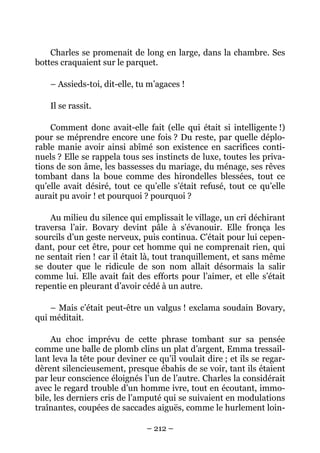Charles se promenait de long en large, dans la chambre. Ses
bottes craquaient sur le parquet.

    – Assieds-toi, dit-elle, tu m’agaces !

    Il se rassit.

    Comment donc avait-elle fait (elle qui était si intelligente !)
pour se méprendre encore une fois ? Du reste, par quelle déplo-
rable manie avoir ainsi abîmé son existence en sacrifices conti-
nuels ? Elle se rappela tous ses instincts de luxe, toutes les priva-
tions de son âme, les bassesses du mariage, du ménage, ses rêves
tombant dans la boue comme des hirondelles blessées, tout ce
qu’elle avait désiré, tout ce qu’elle s’était refusé, tout ce qu’elle
aurait pu avoir ! et pourquoi ? pourquoi ?

    Au milieu du silence qui emplissait le village, un cri déchirant
traversa l’air. Bovary devint pâle à s’évanouir. Elle fronça les
sourcils d’un geste nerveux, puis continua. C’était pour lui cepen-
dant, pour cet être, pour cet homme qui ne comprenait rien, qui
ne sentait rien ! car il était là, tout tranquillement, et sans même
se douter que le ridicule de son nom allait désormais la salir
comme lui. Elle avait fait des efforts pour l’aimer, et elle s’était
repentie en pleurant d’avoir cédé à un autre.

    – Mais c’était peut-être un valgus ! exclama soudain Bovary,
qui méditait.

     Au choc imprévu de cette phrase tombant sur sa pensée
comme une balle de plomb clins un plat d’argent, Emma tressail-
lant leva la tête pour deviner ce qu’il voulait dire ; et ils se regar-
dèrent silencieusement, presque ébahis de se voir, tant ils étaient
par leur conscience éloignés l’un de l’autre. Charles la considérait
avec le regard trouble d’un homme ivre, tout en écoutant, immo-
bile, les derniers cris de l’amputé qui se suivaient en modulations
traînantes, coupées de saccades aiguës, comme le hurlement loin-

                               – 212 –
 