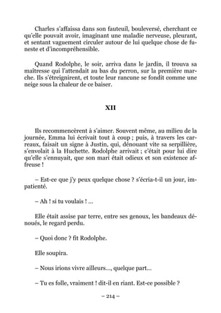 Charles s’affaissa dans son fauteuil, bouleversé, cherchant ce
qu’elle pouvait avoir, imaginant une maladie nerveuse, pleurant,
et sentant vaguement circuler autour de lui quelque chose de fu-
neste et d’incompréhensible.

    Quand Rodolphe, le soir, arriva dans le jardin, il trouva sa
maîtresse qui l’attendait au bas du perron, sur la première mar-
che. Ils s’étreignirent, et toute leur rancune se fondit comme une
neige sous la chaleur de ce baiser.


                                 XII


    Ils recommencèrent à s’aimer. Souvent même, au milieu de la
journée, Emma lui écrivait tout à coup ; puis, à travers les car-
reaux, faisait un signe à Justin, qui, dénouant vite sa serpillière,
s’envolait à la Huchette. Rodolphe arrivait ; c’était pour lui dire
qu’elle s’ennuyait, que son mari était odieux et son existence af-
freuse !

    – Est-ce que j’y peux quelque chose ? s’écria-t-il un jour, im-
patienté.

    – Ah ! si tu voulais ! …

   Elle était assise par terre, entre ses genoux, les bandeaux dé-
noués, le regard perdu.

    – Quoi donc ? fit Rodolphe.

    Elle soupira.

    – Nous irions vivre ailleurs…, quelque part…

    – Tu es folle, vraiment ! dit-il en riant. Est-ce possible ?

                               – 214 –
 
