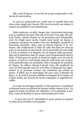 Elle revint là-dessus ; il eut l’air de ne pas comprendre et dé-
tourna la conversation.

   Ce qu’il ne comprenait pas, c’était tout ce trouble dans une
chose aussi simple que l’amour. Elle avait un motif, une raison, et
comme un auxiliaire à son attachement.

     Cette tendresse, en effet, chaque jour s’accroissait davantage
sous la répulsion du mari. Plus elle se livrait à l’un, plus elle exé-
crait l’autre ; jamais Charles ne lui paraissait aussi désagréable,
avoir les doigts aussi carrés, l’esprit aussi lourd, les façons si
communes qu’après ses rendez-vous avec Rodolphe, quand ils se
trouvaient ensemble. Alors, tout en faisant l’épouse et la ver-
tueuse, elle s’enflammait à l’idée de cette tête dont les cheveux
noirs se tournaient en une boucle vers le front hâlé, de cette taille
à la fois si robuste et si élégante, de cet homme enfin qui possé-
dait tant d’expérience dans la raison, tant d’emportement dans le
désir ! C’était pour lui qu’elle se limait les ongles avec un soin de
ciseleur, et qu’il n’y avait jamais assez de cold-cream sur sa peau,
ni de patchouli dans ses mouchoirs. Elle se chargeait de bracelets,
de bagues, de colliers. Quand il devait venir, elle emplissait de
roses ses deux grands vases de verre bleu, et disposait son appar-
tement et sa personne comme une courtisane qui attend un
prince. Il fallait que la domestique fût sans cesse à blanchir du
linge ; et, de toute la journée, Félicité ne bougeait de la cuisine, où
le petit Justin, qui souvent lui tenait compagnie, la regardait tra-
vailler.

     Le coude sur la longue planche où elle repassait, il considérait
avidement toutes ces affaires de femmes étalées autour de lui : les
jupons de basin, les fichus, les collerettes, et les pantalons à cou-
lisse, vastes de hanches et qui se rétrécissaient par le bas.

    – À quoi cela sert-il ? demandait le jeune garçon en passant
sa main sur la crinoline ou les agrafes.



                               – 215 –
 