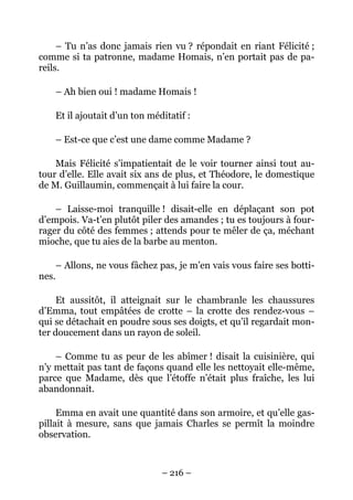 – Tu n’as donc jamais rien vu ? répondait en riant Félicité ;
comme si ta patronne, madame Homais, n’en portait pas de pa-
reils.

    – Ah bien oui ! madame Homais !

    Et il ajoutait d’un ton méditatif :

    – Est-ce que c’est une dame comme Madame ?

    Mais Félicité s’impatientait de le voir tourner ainsi tout au-
tour d’elle. Elle avait six ans de plus, et Théodore, le domestique
de M. Guillaumin, commençait à lui faire la cour.

    – Laisse-moi tranquille ! disait-elle en déplaçant son pot
d’empois. Va-t’en plutôt piler des amandes ; tu es toujours à four-
rager du côté des femmes ; attends pour te mêler de ça, méchant
mioche, que tu aies de la barbe au menton.

    – Allons, ne vous fâchez pas, je m’en vais vous faire ses botti-
nes.

     Et aussitôt, il atteignait sur le chambranle les chaussures
d’Emma, tout empâtées de crotte – la crotte des rendez-vous –
qui se détachait en poudre sous ses doigts, et qu’il regardait mon-
ter doucement dans un rayon de soleil.

    – Comme tu as peur de les abîmer ! disait la cuisinière, qui
n’y mettait pas tant de façons quand elle les nettoyait elle-même,
parce que Madame, dès que l’étoffe n’était plus fraîche, les lui
abandonnait.

     Emma en avait une quantité dans son armoire, et qu’elle gas-
pillait à mesure, sans que jamais Charles se permît la moindre
observation.



                               – 216 –
 