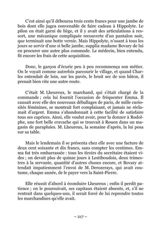C’est ainsi qu’il déboursa trois cents francs pour une jambe de
bois dont elle jugea convenable de faire cadeau à Hippolyte. Le
pilon en était garni de liège, et il y avait des articulations à res-
sort, une mécanique compliquée recouverte d’un pantalon noir,
que terminait une botte vernie. Mais Hippolyte, n’osant à tous les
jours se servir d’une si belle jambe, supplia madame Bovary de lui
en procurer une autre plus commode. Le médecin, bien entendu,
fit encore les frais de cette acquisition.

    Donc, le garçon d’écurie peu à peu recommença son métier.
On le voyait comme autrefois parcourir le village, et quand Char-
les entendait de loin, sur les pavés, le bruit sec de son bâton, il
prenait bien vite une autre route.

     C’était M. Lheureux, le marchand, qui s’était chargé de la
commande ; cela lui fournit l’occasion de fréquenter Emma. Il
causait avec elle des nouveaux déballages de paris, de mille curio-
sités féminines, se montrait fort complaisant, et jamais ne récla-
mait d’argent. Emma s’abandonnait à cette facilité de satisfaire
tous ses caprices. Ainsi, elle voulut avoir, pour la donner à Rodol-
phe, une fort belle cravache qui se trouvait à Rouen dans un ma-
gasin de parapluies. M. Lheureux, la semaine d’après, la lui posa
sur sa table.

    Mais le lendemain il se présenta chez elle avec une facture de
deux cent soixante et dix francs, sans compter les centimes. Em-
ma fut très embarrassée : tous les tiroirs du secrétaire étaient vi-
des ; on devait plus de quinze jours à Lestiboudois, deux trimes-
tres à la servante, quantité d’autres choses encore, et Bovary at-
tendait impatiemment l’envoi de M. Derozerays, qui avait cou-
tume, chaque année, de le payer vers la Saint-Pierre.

    Elle réussit d’abord à éconduire Lheureux ; enfin il perdit pa-
tience ; on le poursuivait, ses capitaux étaient absents, et, s’il ne
rentrait dans quelques-uns, il serait forcé de lui reprendre toutes
les marchandises qu’elle avait.



                              – 217 –
 