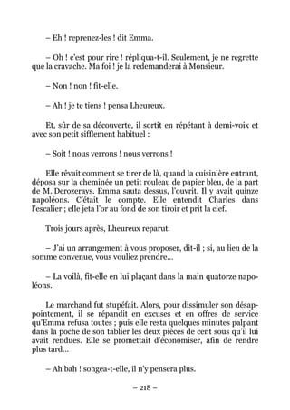 – Eh ! reprenez-les ! dit Emma.

    – Oh ! c’est pour rire ! répliqua-t-il. Seulement, je ne regrette
que la cravache. Ma foi ! je la redemanderai à Monsieur.

    – Non ! non ! fit-elle.

    – Ah ! je te tiens ! pensa Lheureux.

    Et, sûr de sa découverte, il sortit en répétant à demi-voix et
avec son petit sifflement habituel :

    – Soit ! nous verrons ! nous verrons !

     Elle rêvait comment se tirer de là, quand la cuisinière entrant,
déposa sur la cheminée un petit rouleau de papier bleu, de la part
de M. Derozerays. Emma sauta dessus, l’ouvrit. Il y avait quinze
napoléons. C’était le compte. Elle entendit Charles dans
l’escalier ; elle jeta l’or au fond de son tiroir et prit la clef.

    Trois jours après, Lheureux reparut.

   – J’ai un arrangement à vous proposer, dit-il ; si, au lieu de la
somme convenue, vous vouliez prendre…

    – La voilà, fit-elle en lui plaçant dans la main quatorze napo-
léons.

    Le marchand fut stupéfait. Alors, pour dissimuler son désap-
pointement, il se répandit en excuses et en offres de service
qu’Emma refusa toutes ; puis elle resta quelques minutes palpant
dans la poche de son tablier les deux pièces de cent sous qu’il lui
avait rendues. Elle se promettait d’économiser, afin de rendre
plus tard…

    – Ah bah ! songea-t-elle, il n’y pensera plus.

                              – 218 –
 