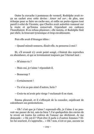 Outre la cravache à pommeau de vermeil, Rodolphe avait re-
çu un cachet avec cette devise : Amor nel cor ; de plus, une
écharpe pour se faire un cache-nez, et enfin un porte-cigares tout
pareil à celui du Vicomte, que Charles avait autrefois ramassé sur
la route et qu’Emma conservait. Cependant ces cadeaux
l’humiliaient. Il en refusa plusieurs ; elle insista, et Rodolphe finit
par obéir, la trouvant tyrannique et trop envahissante.

    Puis elle avait d’étranges idées :

    – Quand minuit sonnera, disait-elle, tu penseras à moi !

    Et, s’il avouait n’y avoir point songé, c’étaient des reproches
en abondance, et qui se terminaient toujours par l’éternel mot :

    – M’aimes-tu ?

    – Mais oui, je t’aime ! répondait-il.

    – Beaucoup ?

    – Certainement !

    – Tu n’en as pas aimé d’autres, hein ?

    – Crois-tu m’avoir pris vierge ? exclamait-il en riant.

    Emma pleurait, et il s’efforçait de la consoler, enjolivant de
calembours ses protestations.

     – Oh ! c’est que je t’aime ! reprenait-elle, je t’aime à ne pou-
voir me passer de toi, sais-tu bien ? J’ai quelquefois des envies de
te revoir où toutes les colères de l’amour me déchirent. Je me
demande : « Où est-il ? Peut-être il parle à d’autres femmes ? El-
les lui sourient, il s’approche… » Oh ! non, n’est-ce pas, aucune ne

                               – 219 –
 
