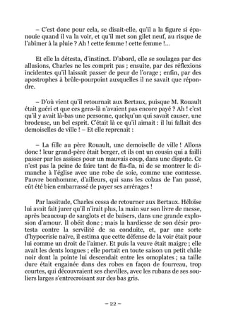 – C’est donc pour cela, se disait-elle, qu’il a la figure si épa-
nouie quand il va la voir, et qu’il met son gilet neuf, au risque de
l’abîmer à la pluie ? Ah ! cette femme ! cette femme !…

     Et elle la détesta, d’instinct. D’abord, elle se soulagea par des
allusions, Charles ne les comprit pas ; ensuite, par des réflexions
incidentes qu’il laissait passer de peur de l’orage ; enfin, par des
apostrophes à brûle-pourpoint auxquelles il ne savait que répon-
dre.

    – D’où vient qu’il retournait aux Bertaux, puisque M. Rouault
était guéri et que ces gens-là n’avaient pas encore payé ? Ah ! c’est
qu’il y avait là-bas une personne, quelqu’un qui savait causer, une
brodeuse, un bel esprit. C’était là ce qu’il aimait : il lui fallait des
demoiselles de ville ! – Et elle reprenait :

    – La fille au père Rouault, une demoiselle de ville ! Allons
donc ! leur grand-père était berger, et ils ont un cousin qui a failli
passer par les assises pour un mauvais coup, dans une dispute. Ce
n’est pas la peine de faire tant de fla-fla, ni de se montrer le di-
manche à l’église avec une robe de soie, comme une comtesse.
Pauvre bonhomme, d’ailleurs, qui sans les colzas de l’an passé,
eût été bien embarrassé de payer ses arrérages !

     Par lassitude, Charles cessa de retourner aux Bertaux. Héloïse
lui avait fait jurer qu’il n’irait plus, la main sur son livre de messe,
après beaucoup de sanglots et de baisers, dans une grande explo-
sion d’amour. Il obéit donc ; mais la hardiesse de son désir pro-
testa contre la servilité de sa conduite, et, par une sorte
d’hypocrisie naïve, il estima que cette défense de la voir était pour
lui comme un droit de l’aimer. Et puis la veuve était maigre ; elle
avait les dents longues ; elle portait en toute saison un petit châle
noir dont la pointe lui descendait entre les omoplates ; sa taille
dure était engainée dans des robes en façon de fourreau, trop
courtes, qui découvraient ses chevilles, avec les rubans de ses sou-
liers larges s’entrecroisant sur des bas gris.



                                – 22 –
 
