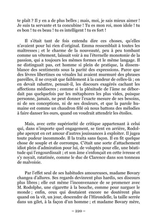 te plaît ? Il y en a de plus belles ; mais, moi, je sais mieux aimer !
Je suis ta servante et ta concubine ! Tu es mon roi, mon idole ! tu
es bon ! tu es beau ! tu es intelligent ! tu es fort !

     Il s’était tant de fois entendu dire ces choses, qu’elles
n’avaient pour lui rien d’original. Emma ressemblait à toutes les
maîtresses ; et le charme de la nouveauté, peu à peu tombant
comme un vêtement, laissait voir à nu l’éternelle monotonie de la
passion, qui a toujours les mêmes formes et le même langage. Il
ne distinguait pas, cet homme si plein de pratique, la dissem-
blance des sentiments sous la parité des expressions. Parce que
des lèvres libertines ou vénales lui avaient murmuré des phrases
pareilles, il ne croyait que faiblement à la candeur de celles-là ; on
en devait rabattre, pensait-il, les discours exagérés cachant les
affections médiocres ; comme si la plénitude de l’âme ne débor-
dait pas quelquefois par les métaphores les plus vides, puisque
personne, jamais, ne peut donner l’exacte mesure de ses besoins,
ni de ses conceptions, ni de ses douleurs, et que la parole hu-
maine est comme un chaudron fêlé où nous battons des mélodies
à faire danser les ours, quand on voudrait attendrir les étoiles.

     Mais, avec cette supériorité de critique appartenant à celui
qui, dans n’importe quel engagement, se tient en arrière, Rodol-
phe aperçut en cet amour d’autres jouissances à exploiter. Il jugea
toute pudeur incommode. Il la traita sans façon. Il en fit quelque
chose de souple et de corrompu. C’était une sorte d’attachement
idiot plein d’admiration pour lui, de voluptés pour elle, une béati-
tude qui l’engourdissait ; et son âme s’enfonçait en cette ivresse et
s’y noyait, ratatinée, comme le duc de Clarence dans son tonneau
de malvoisie.

    Par l’effet seul de ses habitudes amoureuses, madame Bovary
changea d’allures. Ses regards devinrent plus hardis, ses discours
plus libres ; elle eut même l’inconvenance de se promener avec
M. Rodolphe, une cigarette à la bouche, comme pour narguer le
monde ; enfin, ceux qui doutaient encore ne doutèrent plus
quand on la vit, un jour, descendre de l’Hirondelle, la taille serrée
dans un gilet, à la façon d’un homme ; et madame Bovary mère,

                               – 220 –
 