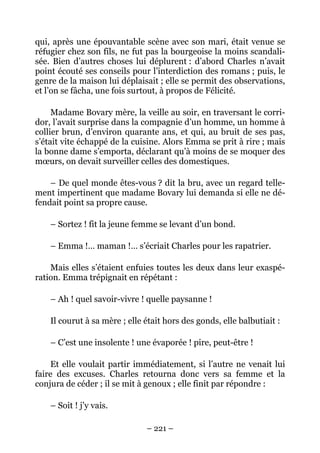 qui, après une épouvantable scène avec son mari, était venue se
réfugier chez son fils, ne fut pas la bourgeoise la moins scandali-
sée. Bien d’autres choses lui déplurent : d’abord Charles n’avait
point écouté ses conseils pour l’interdiction des romans ; puis, le
genre de la maison lui déplaisait ; elle se permit des observations,
et l’on se fâcha, une fois surtout, à propos de Félicité.

     Madame Bovary mère, la veille au soir, en traversant le corri-
dor, l’avait surprise dans la compagnie d’un homme, un homme à
collier brun, d’environ quarante ans, et qui, au bruit de ses pas,
s’était vite échappé de la cuisine. Alors Emma se prit à rire ; mais
la bonne dame s’emporta, déclarant qu’à moins de se moquer des
mœurs, on devait surveiller celles des domestiques.

    – De quel monde êtes-vous ? dit la bru, avec un regard telle-
ment impertinent que madame Bovary lui demanda si elle ne dé-
fendait point sa propre cause.

    – Sortez ! fit la jeune femme se levant d’un bond.

    – Emma !… maman !… s’écriait Charles pour les rapatrier.

    Mais elles s’étaient enfuies toutes les deux dans leur exaspé-
ration. Emma trépignait en répétant :

    – Ah ! quel savoir-vivre ! quelle paysanne !

    Il courut à sa mère ; elle était hors des gonds, elle balbutiait :

    – C’est une insolente ! une évaporée ! pire, peut-être !

     Et elle voulait partir immédiatement, si l’autre ne venait lui
faire des excuses. Charles retourna donc vers sa femme et la
conjura de céder ; il se mit à genoux ; elle finit par répondre :

    – Soit ! j’y vais.

                               – 221 –
 