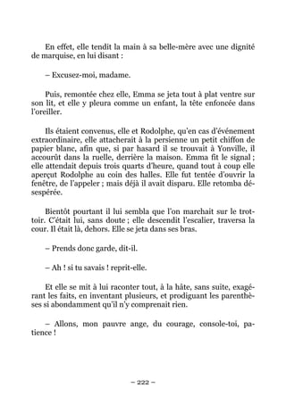 En effet, elle tendit la main à sa belle-mère avec une dignité
de marquise, en lui disant :

    – Excusez-moi, madame.

     Puis, remontée chez elle, Emma se jeta tout à plat ventre sur
son lit, et elle y pleura comme un enfant, la tête enfoncée dans
l’oreiller.

     Ils étaient convenus, elle et Rodolphe, qu’en cas d’événement
extraordinaire, elle attacherait à la persienne un petit chiffon de
papier blanc, afin que, si par hasard il se trouvait à Yonville, il
accourût dans la ruelle, derrière la maison. Emma fit le signal ;
elle attendait depuis trois quarts d’heure, quand tout à coup elle
aperçut Rodolphe au coin des halles. Elle fut tentée d’ouvrir la
fenêtre, de l’appeler ; mais déjà il avait disparu. Elle retomba dé-
sespérée.

     Bientôt pourtant il lui sembla que l’on marchait sur le trot-
toir. C’était lui, sans doute ; elle descendit l’escalier, traversa la
cour. Il était là, dehors. Elle se jeta dans ses bras.

    – Prends donc garde, dit-il.

    – Ah ! si tu savais ! reprit-elle.

    Et elle se mit à lui raconter tout, à la hâte, sans suite, exagé-
rant les faits, en inventant plusieurs, et prodiguant les parenthè-
ses si abondamment qu’il n’y comprenait rien.

    – Allons, mon pauvre ange, du courage, console-toi, pa-
tience !




                                – 222 –
 