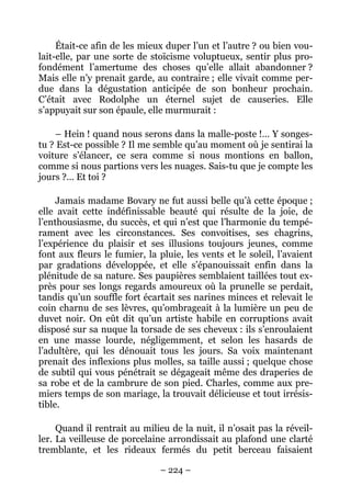 Était-ce afin de les mieux duper l’un et l’autre ? ou bien vou-
lait-elle, par une sorte de stoïcisme voluptueux, sentir plus pro-
fondément l’amertume des choses qu’elle allait abandonner ?
Mais elle n’y prenait garde, au contraire ; elle vivait comme per-
due dans la dégustation anticipée de son bonheur prochain.
C’était avec Rodolphe un éternel sujet de causeries. Elle
s’appuyait sur son épaule, elle murmurait :

    – Hein ! quand nous serons dans la malle-poste !… Y songes-
tu ? Est-ce possible ? Il me semble qu’au moment où je sentirai la
voiture s’élancer, ce sera comme si nous montions en ballon,
comme si nous partions vers les nuages. Sais-tu que je compte les
jours ?… Et toi ?

     Jamais madame Bovary ne fut aussi belle qu’à cette époque ;
elle avait cette indéfinissable beauté qui résulte de la joie, de
l’enthousiasme, du succès, et qui n’est que l’harmonie du tempé-
rament avec les circonstances. Ses convoitises, ses chagrins,
l’expérience du plaisir et ses illusions toujours jeunes, comme
font aux fleurs le fumier, la pluie, les vents et le soleil, l’avaient
par gradations développée, et elle s’épanouissait enfin dans la
plénitude de sa nature. Ses paupières semblaient taillées tout ex-
près pour ses longs regards amoureux où la prunelle se perdait,
tandis qu’un souffle fort écartait ses narines minces et relevait le
coin charnu de ses lèvres, qu’ombrageait à la lumière un peu de
duvet noir. On eût dit qu’un artiste habile en corruptions avait
disposé sur sa nuque la torsade de ses cheveux : ils s’enroulaient
en une masse lourde, négligemment, et selon les hasards de
l’adultère, qui les dénouait tous les jours. Sa voix maintenant
prenait des inflexions plus molles, sa taille aussi ; quelque chose
de subtil qui vous pénétrait se dégageait même des draperies de
sa robe et de la cambrure de son pied. Charles, comme aux pre-
miers temps de son mariage, la trouvait délicieuse et tout irrésis-
tible.

     Quand il rentrait au milieu de la nuit, il n’osait pas la réveil-
ler. La veilleuse de porcelaine arrondissait au plafond une clarté
tremblante, et les rideaux fermés du petit berceau faisaient

                               – 224 –
 