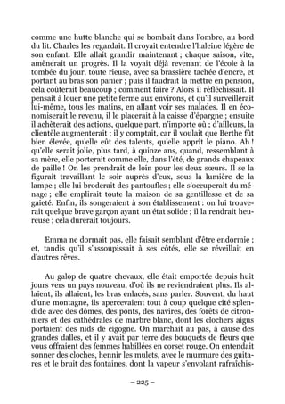comme une hutte blanche qui se bombait dans l’ombre, au bord
du lit. Charles les regardait. Il croyait entendre l’haleine légère de
son enfant. Elle allait grandir maintenant ; chaque saison, vite,
amènerait un progrès. Il la voyait déjà revenant de l’école à la
tombée du jour, toute rieuse, avec sa brassière tachée d’encre, et
portant au bras son panier ; puis il faudrait la mettre en pension,
cela coûterait beaucoup ; comment faire ? Alors il réfléchissait. Il
pensait à louer une petite ferme aux environs, et qu’il surveillerait
lui-même, tous les matins, en allant voir ses malades. Il en éco-
nomiserait le revenu, il le placerait à la caisse d’épargne ; ensuite
il achèterait des actions, quelque part, n’importe où ; d’ailleurs, la
clientèle augmenterait ; il y comptait, car il voulait que Berthe fût
bien élevée, qu’elle eût des talents, qu’elle apprît le piano. Ah !
qu’elle serait jolie, plus tard, à quinze ans, quand, ressemblant à
sa mère, elle porterait comme elle, dans l’été, de grands chapeaux
de paille ! On les prendrait de loin pour les deux sœurs. Il se la
figurait travaillant le soir auprès d’eux, sous la lumière de la
lampe ; elle lui broderait des pantoufles ; elle s’occuperait du mé-
nage ; elle emplirait toute la maison de sa gentillesse et de sa
gaieté. Enfin, ils songeraient à son établissement : on lui trouve-
rait quelque brave garçon ayant un état solide ; il la rendrait heu-
reuse ; cela durerait toujours.

    Emma ne dormait pas, elle faisait semblant d’être endormie ;
et, tandis qu’il s’assoupissait à ses côtés, elle se réveillait en
d’autres rêves.

    Au galop de quatre chevaux, elle était emportée depuis huit
jours vers un pays nouveau, d’où ils ne reviendraient plus. Ils al-
laient, ils allaient, les bras enlacés, sans parler. Souvent, du haut
d’une montagne, ils apercevaient tout à coup quelque cité splen-
dide avec des dômes, des ponts, des navires, des forêts de citron-
niers et des cathédrales de marbre blanc, dont les clochers aigus
portaient des nids de cigogne. On marchait au pas, à cause des
grandes dalles, et il y avait par terre des bouquets de fleurs que
vous offraient des femmes habillées en corset rouge. On entendait
sonner des cloches, hennir les mulets, avec le murmure des guita-
res et le bruit des fontaines, dont la vapeur s’envolant rafraîchis-

                               – 225 –
 