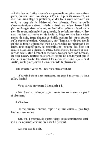 sait des tas de fruits, disposés en pyramide au pied des statues
pâles, qui souriaient sous les jets d’eau. Et puis ils arrivaient, un
soir, dans un village de pêcheurs, où des filets bruns séchaient au
vent, le long de la falaise et des cabanes. C’est là qu’ils
s’arrêteraient pour vivre ; ils habiteraient une maison basse, à toit
plat, ombragée d’un palmier, au fond d’un golfe, au bord de la
mer. Ils se promèneraient en gondole, ils se balanceraient en ha-
mac ; et leur existence serait facile et large comme leurs vête-
ments de soie, toute chaude et étoilée comme les nuits douces
qu’ils contempleraient. Cependant, sur l’immensité de cet avenir
qu’elle se faisait apparaître, rien de particulier ne surgissait ; les
jours, tous magnifiques, se ressemblaient comme des flots ; et
cela se balançait à l’horizon, infini, harmonieux, bleuâtre et cou-
vert de soleil. Mais l’enfant se mettait à tousser dans son berceau,
ou bien Bovary ronflait plus fort, et Emma ne s’endormait que le
matin, quand l’aube blanchissait les carreaux et que déjà le petit
Justin, sur la place, ouvrait les auvents de la pharmacie.

    Elle avait fait venir M. Lheureux et lui avait dit :

    – J’aurais besoin d’un manteau, un grand manteau, à long
collet, doublé.

    – Vous partez en voyage ? demanda-t-il.

     – Non ! mais…, n’importe, je compte sur vous, n’est-ce pas ?
et vivement !

    Il s’inclina.

    – Il me faudrait encore, reprit-elle, une caisse…, pas trop
lourde…, commode.

    – Oui, oui, j’entends, de quatre-vingt-douze centimètres envi-
ron sur cinquante, comme on les fait à présent.

    – Avec un sac de nuit.

                               – 226 –
 