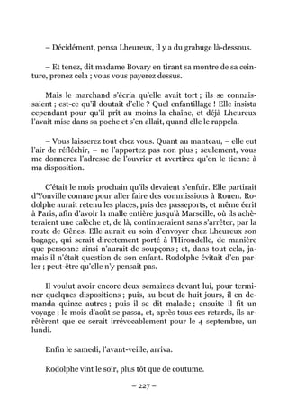 – Décidément, pensa Lheureux, il y a du grabuge là-dessous.

    – Et tenez, dit madame Bovary en tirant sa montre de sa cein-
ture, prenez cela ; vous vous payerez dessus.

     Mais le marchand s’écria qu’elle avait tort ; ils se connais-
saient ; est-ce qu’il doutait d’elle ? Quel enfantillage ! Elle insista
cependant pour qu’il prît au moins la chaîne, et déjà Lheureux
l’avait mise dans sa poche et s’en allait, quand elle le rappela.

     – Vous laisserez tout chez vous. Quant au manteau, – elle eut
l’air de réfléchir, – ne l’apportez pas non plus ; seulement, vous
me donnerez l’adresse de l’ouvrier et avertirez qu’on le tienne à
ma disposition.

     C’était le mois prochain qu’ils devaient s’enfuir. Elle partirait
d’Yonville comme pour aller faire des commissions à Rouen. Ro-
dolphe aurait retenu les places, pris des passeports, et même écrit
à Paris, afin d’avoir la malle entière jusqu’à Marseille, où ils achè-
teraient une calèche et, de là, continueraient sans s’arrêter, par la
route de Gênes. Elle aurait eu soin d’envoyer chez Lheureux son
bagage, qui serait directement porté à l’Hirondelle, de manière
que personne ainsi n’aurait de soupçons ; et, dans tout cela, ja-
mais il n’était question de son enfant. Rodolphe évitait d’en par-
ler ; peut-être qu’elle n’y pensait pas.

    Il voulut avoir encore deux semaines devant lui, pour termi-
ner quelques dispositions ; puis, au bout de huit jours, il en de-
manda quinze autres ; puis il se dit malade ; ensuite il fit un
voyage ; le mois d’août se passa, et, après tous ces retards, ils ar-
rêtèrent que ce serait irrévocablement pour le 4 septembre, un
lundi.

    Enfin le samedi, l’avant-veille, arriva.

    Rodolphe vint le soir, plus tôt que de coutume.

                               – 227 –
 