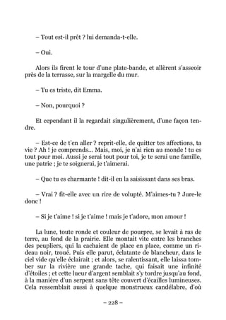 – Tout est-il prêt ? lui demanda-t-elle.

       – Oui.

    Alors ils firent le tour d’une plate-bande, et allèrent s’asseoir
près de la terrasse, sur la margelle du mur.

       – Tu es triste, dit Emma.

       – Non, pourquoi ?

       Et cependant il la regardait singulièrement, d’une façon ten-
dre.

     – Est-ce de t’en aller ? reprit-elle, de quitter tes affections, ta
vie ? Ah ! je comprends… Mais, moi, je n’ai rien au monde ! tu es
tout pour moi. Aussi je serai tout pour toi, je te serai une famille,
une patrie ; je te soignerai, je t’aimerai.

       – Que tu es charmante ! dit-il en la saisissant dans ses bras.

   – Vrai ? fit-elle avec un rire de volupté. M’aimes-tu ? Jure-le
donc !

       – Si je t’aime ! si je t’aime ! mais je t’adore, mon amour !

     La lune, toute ronde et couleur de pourpre, se levait à ras de
terre, au fond de la prairie. Elle montait vite entre les branches
des peupliers, qui la cachaient de place en place, comme un ri-
deau noir, troué. Puis elle parut, éclatante de blancheur, dans le
ciel vide qu’elle éclairait ; et alors, se ralentissant, elle laissa tom-
ber sur la rivière une grande tache, qui faisait une infinité
d’étoiles ; et cette lueur d’argent semblait s’y tordre jusqu’au fond,
à la manière d’un serpent sans tête couvert d’écailles lumineuses.
Cela ressemblait aussi à quelque monstrueux candélabre, d’où

                                   – 228 –
 