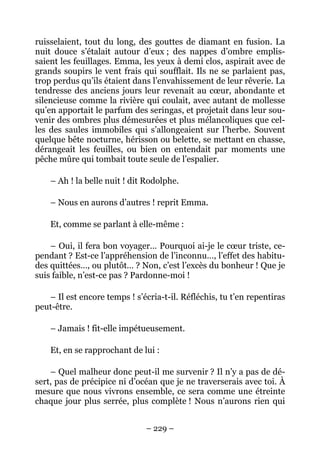 ruisselaient, tout du long, des gouttes de diamant en fusion. La
nuit douce s’étalait autour d’eux ; des nappes d’ombre emplis-
saient les feuillages. Emma, les yeux à demi clos, aspirait avec de
grands soupirs le vent frais qui soufflait. Ils ne se parlaient pas,
trop perdus qu’ils étaient dans l’envahissement de leur rêverie. La
tendresse des anciens jours leur revenait au cœur, abondante et
silencieuse comme la rivière qui coulait, avec autant de mollesse
qu’en apportait le parfum des seringas, et projetait dans leur sou-
venir des ombres plus démesurées et plus mélancoliques que cel-
les des saules immobiles qui s’allongeaient sur l’herbe. Souvent
quelque bête nocturne, hérisson ou belette, se mettant en chasse,
dérangeait les feuilles, ou bien on entendait par moments une
pêche mûre qui tombait toute seule de l’espalier.

    – Ah ! la belle nuit ! dit Rodolphe.

    – Nous en aurons d’autres ! reprit Emma.

    Et, comme se parlant à elle-même :

    – Oui, il fera bon voyager… Pourquoi ai-je le cœur triste, ce-
pendant ? Est-ce l’appréhension de l’inconnu…, l’effet des habitu-
des quittées…, ou plutôt… ? Non, c’est l’excès du bonheur ! Que je
suis faible, n’est-ce pas ? Pardonne-moi !

   – Il est encore temps ! s’écria-t-il. Réfléchis, tu t’en repentiras
peut-être.

    – Jamais ! fit-elle impétueusement.

    Et, en se rapprochant de lui :

    – Quel malheur donc peut-il me survenir ? Il n’y a pas de dé-
sert, pas de précipice ni d’océan que je ne traverserais avec toi. À
mesure que nous vivrons ensemble, ce sera comme une étreinte
chaque jour plus serrée, plus complète ! Nous n’aurons rien qui


                               – 229 –
 
