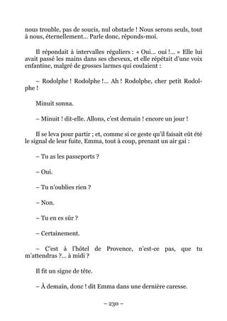 nous trouble, pas de soucis, nul obstacle ! Nous serons seuls, tout
à nous, éternellement… Parle donc, réponds-moi.

    Il répondait à intervalles réguliers : « Oui… oui !… » Elle lui
avait passé les mains dans ses cheveux, et elle répétait d’une voix
enfantine, malgré de grosses larmes qui coulaient :

    – Rodolphe ! Rodolphe !… Ah ! Rodolphe, cher petit Rodol-
phe !

    Minuit sonna.

    – Minuit ! dit-elle. Allons, c’est demain ! encore un jour !

     Il se leva pour partir ; et, comme si ce geste qu’il faisait eût été
le signal de leur fuite, Emma, tout à coup, prenant un air gai :

    – Tu as les passeports ?

    – Oui.

    – Tu n’oublies rien ?

    – Non.

    – Tu en es sûr ?

    – Certainement.

   – C’est à l’hôtel de Provence, n’est-ce pas, que tu
m’attendras ?… à midi ?

    Il fit un signe de tête.

    – À demain, donc ! dit Emma dans une dernière caresse.

                                – 230 –
 