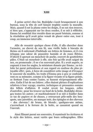 XIII


     À peine arrivé chez lui, Rodolphe s’assit brusquement à son
bureau, sous la tête de cerf faisant trophée contre la muraille.
Mais, quand il eut la plume entre les doigts, il ne sut rien trouver,
si bien que, s’appuyant sur les deux coudes, il se mit à réfléchir.
Emma lui semblait être reculée dans un passé lointain, comme si
la résolution qu’il avait prise venait de placer entre eux, tout à
coup, un immense intervalle.

     Afin de ressaisir quelque chose d’elle, il alla chercher dans
l’armoire, au chevet de son lit, une vieille boîte à biscuits de
Reims où il enfermait d’habitude ses lettres de femmes, et il s’en
échappa une odeur de poussière humide et de roses flétries.
D’abord il aperçut un mouchoir de poche, couvert de gouttelettes
pâles. C’était un mouchoir à elle, une fois qu’elle avait saigné du
nez, en promenade ; il ne s’en souvenait plus. Il y avait auprès, se
cognant à tous les angles, la miniature donnée par Emma ; sa toi-
lette lui parut prétentieuse et son regard en coulisse du plus pi-
toyable effet ; puis, à force de considérer cette image et d’évoquer
le souvenir du modèle, les traits d’Emma peu à peu se confondi-
rent en sa mémoire, comme si la figure vivante et la figure peinte,
se frottant l’une contre l’autre, se fussent réciproquement effa-
cées. Enfin il lut de ses lettres ; elles étaient pleines d’explications
relatives à leur voyage, courtes, techniques et pressantes comme
des billets d’affaires. Il voulut revoir les longues, celles
d’autrefois ; pour les trouver au fond de la boîte, Rodolphe déran-
gea toutes les autres ; et machinalement il se mit à fouiller dans
ce tas de papiers et de choses, y retrouvant pêle-mêle des bou-
quets, une jarretière, un masque noir, des épingles et des cheveux
– des cheveux ! de bruns, de blonds ; quelques-uns même,
s’accrochant à la ferrure de la boîte, se cassaient quand on
l’ouvrait.

    Ainsi flânant parmi ses souvenirs, il examinait les écritures et
le style des lettres, aussi variés que leurs orthographes. Elles

                                – 232 –
 