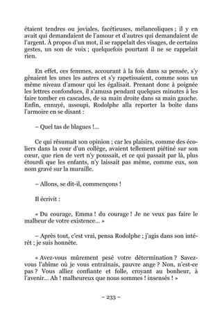 étaient tendres ou joviales, facétieuses, mélancoliques ; il y en
avait qui demandaient de l’amour et d’autres qui demandaient de
l’argent. À propos d’un mot, il se rappelait des visages, de certains
gestes, un son de voix ; quelquefois pourtant il ne se rappelait
rien.

     En effet, ces femmes, accourant à la fois dans sa pensée, s’y
gênaient les unes les autres et s’y rapetissaient, comme sous un
même niveau d’amour qui les égalisait. Prenant donc à poignée
les lettres confondues, il s’amusa pendant quelques minutes à les
faire tomber en cascades, de sa main droite dans sa main gauche.
Enfin, ennuyé, assoupi, Rodolphe alla reporter la boîte dans
l’armoire en se disant :

    – Quel tas de blagues !…

     Ce qui résumait son opinion ; car les plaisirs, comme des éco-
liers dans la cour d’un collège, avaient tellement piétiné sur son
cœur, que rien de vert n’y poussait, et ce qui passait par là, plus
étourdi que les enfants, n’y laissait pas même, comme eux, son
nom gravé sur la muraille.

    – Allons, se dit-il, commençons !

    Il écrivit :

   « Du courage, Emma ! du courage ! Je ne veux pas faire le
malheur de votre existence… »

     – Après tout, c’est vrai, pensa Rodolphe ; j’agis dans son inté-
rêt ; je suis honnête.

     « Avez-vous mûrement pesé votre détermination ? Savez-
vous l’abîme où je vous entraînais, pauvre ange ? Non, n’est-ce
pas ? Vous alliez confiante et folle, croyant au bonheur, à
l’avenir… Ah ! malheureux que nous sommes ! insensés ! »


                               – 233 –
 