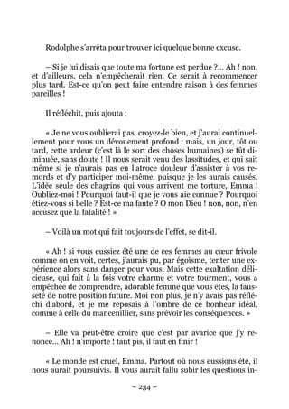 Rodolphe s’arrêta pour trouver ici quelque bonne excuse.

    – Si je lui disais que toute ma fortune est perdue ?… Ah ! non,
et d’ailleurs, cela n’empêcherait rien. Ce serait à recommencer
plus tard. Est-ce qu’on peut faire entendre raison à des femmes
pareilles !

    Il réfléchit, puis ajouta :

    « Je ne vous oublierai pas, croyez-le bien, et j’aurai continuel-
lement pour vous un dévouement profond ; mais, un jour, tôt ou
tard, cette ardeur (c’est là le sort des choses humaines) se fût di-
minuée, sans doute ! Il nous serait venu des lassitudes, et qui sait
même si je n’aurais pas eu l’atroce douleur d’assister à vos re-
mords et d’y participer moi-même, puisque je les aurais causés.
L’idée seule des chagrins qui vous arrivent me torture, Emma !
Oubliez-moi ! Pourquoi faut-il que je vous aie connue ? Pourquoi
étiez-vous si belle ? Est-ce ma faute ? O mon Dieu ! non, non, n’en
accusez que la fatalité ! »

    – Voilà un mot qui fait toujours de l’effet, se dit-il.

    « Ah ! si vous eussiez été une de ces femmes au cœur frivole
comme on en voit, certes, j’aurais pu, par égoïsme, tenter une ex-
périence alors sans danger pour vous. Mais cette exaltation déli-
cieuse, qui fait à la fois votre charme et votre tourment, vous a
empêchée de comprendre, adorable femme que vous êtes, la faus-
seté de notre position future. Moi non plus, je n’y avais pas réflé-
chi d’abord, et je me reposais à l’ombre de ce bonheur idéal,
comme à celle du mancenillier, sans prévoir les conséquences. »

   – Elle va peut-être croire que c’est par avarice que j’y re-
nonce… Ah ! n’importe ! tant pis, il faut en finir !

   « Le monde est cruel, Emma. Partout où nous eussions été, il
nous aurait poursuivis. Il vous aurait fallu subir les questions in-

                                  – 234 –
 