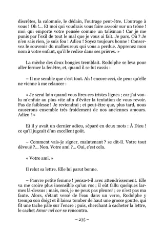 discrètes, la calomnie, le dédain, l’outrage peut-être. L’outrage à
vous ! Oh !… Et moi qui voudrais vous faire asseoir sur un trône !
moi qui emporte votre pensée comme un talisman ! Car je me
punis par l’exil de tout le mal que je vous ai fait. Je pars. Où ? Je
n’en sais rien, je suis fou ! Adieu ! Soyez toujours bonne ! Conser-
vez le souvenir du malheureux qui vous a perdue. Apprenez mon
nom à votre enfant, qu’il le redise dans ses prières. »

     La mèche des deux bougies tremblait. Rodolphe se leva pour
aller fermer la fenêtre, et, quand il se fut rassis :

    – Il me semble que c’est tout. Ah ! encore ceci, de peur qu’elle
ne vienne à me relancer :

    « Je serai loin quand vous lirez ces tristes lignes ; car j’ai vou-
lu m’enfuir au plus vite afin d’éviter la tentation de vous revoir.
Pas de faiblesse ! Je reviendrai ; et peut-être que, plus tard, nous
causerons ensemble très froidement de nos anciennes amours.
Adieu ! »

    Et il y avait un dernier adieu, séparé en deux mots : À Dieu !
ce qu’il jugeait d’un excellent goût.

   – Comment vais-je signer, maintenant ? se dit-il. Votre tout
dévoué ?… Non. Votre ami ?… Oui, c’est cela.

    « Votre ami. »

    Il relut sa lettre. Elle lui parut bonne.

     – Pauvre petite femme ! pensa-t-il avec attendrissement. Elle
va me croire plus insensible qu’un roc ; il eût fallu quelques lar-
mes là-dessus ; mais, moi, je ne peux pas pleurer ; ce n’est pas ma
faute. Alors, s’étant versé de l’eau dans un verre, Rodolphe y
trempa son doigt et il laissa tomber de haut une grosse goutte, qui
fit une tache pâle sur l’encre ; puis, cherchant à cacheter la lettre,
le cachet Amor nel cor se rencontra.

                                – 235 –
 