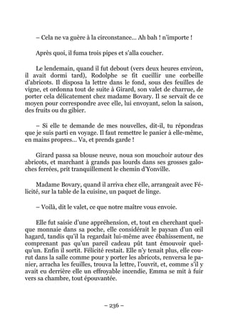 – Cela ne va guère à la circonstance… Ah bah ! n’importe !

    Après quoi, il fuma trois pipes et s’alla coucher.

    Le lendemain, quand il fut debout (vers deux heures environ,
il avait dormi tard), Rodolphe se fit cueillir une corbeille
d’abricots. Il disposa la lettre dans le fond, sous des feuilles de
vigne, et ordonna tout de suite à Girard, son valet de charrue, de
porter cela délicatement chez madame Bovary. Il se servait de ce
moyen pour correspondre avec elle, lui envoyant, selon la saison,
des fruits ou du gibier.

    – Si elle te demande de mes nouvelles, dit-il, tu répondras
que je suis parti en voyage. Il faut remettre le panier à elle-même,
en mains propres… Va, et prends garde !

    Girard passa sa blouse neuve, noua son mouchoir autour des
abricots, et marchant à grands pas lourds dans ses grosses galo-
ches ferrées, prit tranquillement le chemin d’Yonville.

     Madame Bovary, quand il arriva chez elle, arrangeait avec Fé-
licité, sur la table de la cuisine, un paquet de linge.

    – Voilà, dit le valet, ce que notre maître vous envoie.

    Elle fut saisie d’une appréhension, et, tout en cherchant quel-
que monnaie dans sa poche, elle considérait le paysan d’un œil
hagard, tandis qu’il la regardait lui-même avec ébahissement, ne
comprenant pas qu’un pareil cadeau pût tant émouvoir quel-
qu’un. Enfin il sortit. Félicité restait. Elle n’y tenait plus, elle cou-
rut dans la salle comme pour y porter les abricots, renversa le pa-
nier, arracha les feuilles, trouva la lettre, l’ouvrit, et, comme s’il y
avait eu derrière elle un effroyable incendie, Emma se mit à fuir
vers sa chambre, tout épouvantée.



                                – 236 –
 