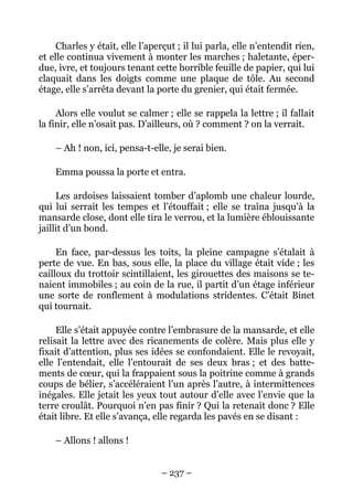 Charles y était, elle l’aperçut ; il lui parla, elle n’entendit rien,
et elle continua vivement à monter les marches ; haletante, éper-
due, ivre, et toujours tenant cette horrible feuille de papier, qui lui
claquait dans les doigts comme une plaque de tôle. Au second
étage, elle s’arrêta devant la porte du grenier, qui était fermée.

     Alors elle voulut se calmer ; elle se rappela la lettre ; il fallait
la finir, elle n’osait pas. D’ailleurs, où ? comment ? on la verrait.

    – Ah ! non, ici, pensa-t-elle, je serai bien.

    Emma poussa la porte et entra.

     Les ardoises laissaient tomber d’aplomb une chaleur lourde,
qui lui serrait les tempes et l’étouffait ; elle se traîna jusqu’à la
mansarde close, dont elle tira le verrou, et la lumière éblouissante
jaillit d’un bond.

     En face, par-dessus les toits, la pleine campagne s’étalait à
perte de vue. En bas, sous elle, la place du village était vide ; les
cailloux du trottoir scintillaient, les girouettes des maisons se te-
naient immobiles ; au coin de la rue, il partit d’un étage inférieur
une sorte de ronflement à modulations stridentes. C’était Binet
qui tournait.

     Elle s’était appuyée contre l’embrasure de la mansarde, et elle
relisait la lettre avec des ricanements de colère. Mais plus elle y
fixait d’attention, plus ses idées se confondaient. Elle le revoyait,
elle l’entendait, elle l’entourait de ses deux bras ; et des batte-
ments de cœur, qui la frappaient sous la poitrine comme à grands
coups de bélier, s’accéléraient l’un après l’autre, à intermittences
inégales. Elle jetait les yeux tout autour d’elle avec l’envie que la
terre croulât. Pourquoi n’en pas finir ? Qui la retenait donc ? Elle
était libre. Et elle s’avança, elle regarda les pavés en se disant :

    – Allons ! allons !


                                – 237 –
 