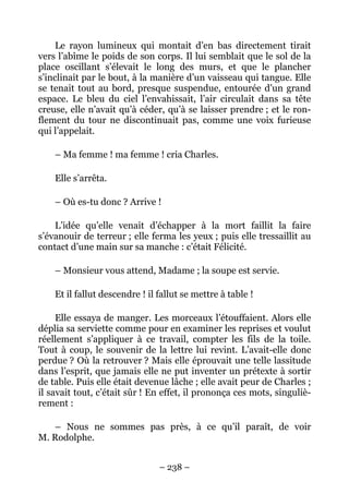 Le rayon lumineux qui montait d’en bas directement tirait
vers l’abîme le poids de son corps. Il lui semblait que le sol de la
place oscillant s’élevait le long des murs, et que le plancher
s’inclinait par le bout, à la manière d’un vaisseau qui tangue. Elle
se tenait tout au bord, presque suspendue, entourée d’un grand
espace. Le bleu du ciel l’envahissait, l’air circulait dans sa tête
creuse, elle n’avait qu’à céder, qu’à se laisser prendre ; et le ron-
flement du tour ne discontinuait pas, comme une voix furieuse
qui l’appelait.

    – Ma femme ! ma femme ! cria Charles.

    Elle s’arrêta.

    – Où es-tu donc ? Arrive !

    L’idée qu’elle venait d’échapper à la mort faillit la faire
s’évanouir de terreur ; elle ferma les yeux ; puis elle tressaillit au
contact d’une main sur sa manche : c’était Félicité.

    – Monsieur vous attend, Madame ; la soupe est servie.

    Et il fallut descendre ! il fallut se mettre à table !

     Elle essaya de manger. Les morceaux l’étouffaient. Alors elle
déplia sa serviette comme pour en examiner les reprises et voulut
réellement s’appliquer à ce travail, compter les fils de la toile.
Tout à coup, le souvenir de la lettre lui revint. L’avait-elle donc
perdue ? Où la retrouver ? Mais elle éprouvait une telle lassitude
dans l’esprit, que jamais elle ne put inventer un prétexte à sortir
de table. Puis elle était devenue lâche ; elle avait peur de Charles ;
il savait tout, c’était sûr ! En effet, il prononça ces mots, singuliè-
rement :

   – Nous ne sommes pas près, à ce qu’il paraît, de voir
M. Rodolphe.


                                – 238 –
 