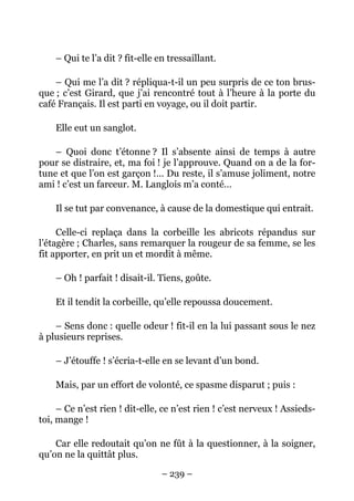 – Qui te l’a dit ? fit-elle en tressaillant.

    – Qui me l’a dit ? répliqua-t-il un peu surpris de ce ton brus-
que ; c’est Girard, que j’ai rencontré tout à l’heure à la porte du
café Français. Il est parti en voyage, ou il doit partir.

    Elle eut un sanglot.

    – Quoi donc t’étonne ? Il s’absente ainsi de temps à autre
pour se distraire, et, ma foi ! je l’approuve. Quand on a de la for-
tune et que l’on est garçon !… Du reste, il s’amuse joliment, notre
ami ! c’est un farceur. M. Langlois m’a conté…

    Il se tut par convenance, à cause de la domestique qui entrait.

     Celle-ci replaça dans la corbeille les abricots répandus sur
l’étagère ; Charles, sans remarquer la rougeur de sa femme, se les
fit apporter, en prit un et mordit à même.

    – Oh ! parfait ! disait-il. Tiens, goûte.

    Et il tendit la corbeille, qu’elle repoussa doucement.

    – Sens donc : quelle odeur ! fit-il en la lui passant sous le nez
à plusieurs reprises.

    – J’étouffe ! s’écria-t-elle en se levant d’un bond.

    Mais, par un effort de volonté, ce spasme disparut ; puis :

     – Ce n’est rien ! dit-elle, ce n’est rien ! c’est nerveux ! Assieds-
toi, mange !

    Car elle redoutait qu’on ne fût à la questionner, à la soigner,
qu’on ne la quittât plus.

                                 – 239 –
 