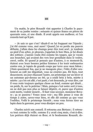 III


   Un matin, le père Rouault vint apporter à Charles le paye-
ment de sa jambe remise : soixante et quinze francs en pièces de
quarante sous, et une dinde. Il avait appris son malheur, et l’en
consola tant qu’il put.

     – Je sais ce que c’est ! disait-il en lui frappant sur l’épaule ;
j’ai été comme vous, moi aussi ! Quand j’ai eu perdu ma pauvre
défunte, j’allais dans les champs pour être tout seul ; je tombais
au pied d’un arbre, je pleurais, j’appelais le bon Dieu, je lui disais
des sottises ; j’aurais voulu être comme les taupes, que je voyais
aux branches, qui avaient des vers leur grouillant dans le ventre,
crevé, enfin. Et quand je pensais que d’autres, à ce moment-là,
étaient avec leurs bonnes petites femmes à les tenir embrassées
contre eux, je tapais de grands coups par terre avec mon bâton ;
j’étais quasiment fou, que je ne mangeais plus ; l’idée d’aller seu-
lement au café me dégoûtait, vous ne croiriez pas. Eh bien, tout
doucement, un jour chassant l’autre, un printemps sur un hiver et
un automne par-dessus un été, ça a coulé brin à brin, miette à
miette ; ça s’en est allé, c’est parti, c’est descendu, je veux dire, car
il vous reste toujours quelque chose au fond, comme qui dirait…
un poids, là, sur la poitrine ! Mais, puisque c’est notre sort à tous,
on ne doit pas non plus se laisser dépérir, et, parce que d’autres
sont morts, vouloir mourir… Il faut vous secouer, monsieur Bova-
ry ; ça se passera ! Venez nous voir ; ma fille pense à vous de
temps à autre, savez-vous bien, et elle dit comme ça que vous
l’oubliez. Voilà le printemps bientôt ; nous vous ferons tirer un
lapin dans la garenne, pour vous dissiper un peu.

    Charles suivit son conseil. Il retourna aux Bertaux ; il retrou-
va tout comme la veille, comme il y avait cinq mois, c’est-à-dire.
Les poiriers déjà étaient en fleur, et le bonhomme Rouault, de-


                                 – 24 –
 