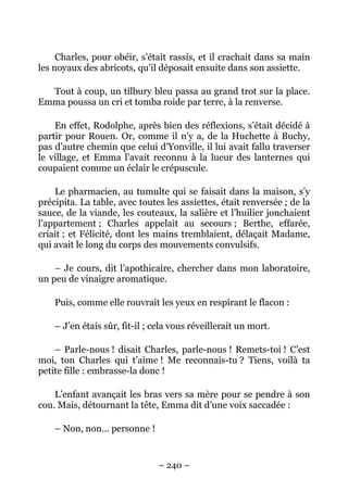 Charles, pour obéir, s’était rassis, et il crachait dans sa main
les noyaux des abricots, qu’il déposait ensuite dans son assiette.

  Tout à coup, un tilbury bleu passa au grand trot sur la place.
Emma poussa un cri et tomba roide par terre, à la renverse.

    En effet, Rodolphe, après bien des réflexions, s’était décidé à
partir pour Rouen. Or, comme il n’y a, de la Huchette à Buchy,
pas d’autre chemin que celui d’Yonville, il lui avait fallu traverser
le village, et Emma l’avait reconnu à la lueur des lanternes qui
coupaient comme un éclair le crépuscule.

    Le pharmacien, au tumulte qui se faisait dans la maison, s’y
précipita. La table, avec toutes les assiettes, était renversée ; de la
sauce, de la viande, les couteaux, la salière et l’huilier jonchaient
l’appartement ; Charles appelait au secours ; Berthe, effarée,
criait ; et Félicité, dont les mains tremblaient, délaçait Madame,
qui avait le long du corps des mouvements convulsifs.

    – Je cours, dit l’apothicaire, chercher dans mon laboratoire,
un peu de vinaigre aromatique.

    Puis, comme elle rouvrait les yeux en respirant le flacon :

    – J’en étais sûr, fit-il ; cela vous réveillerait un mort.

    – Parle-nous ! disait Charles, parle-nous ! Remets-toi ! C’est
moi, ton Charles qui t’aime ! Me reconnais-tu ? Tiens, voilà ta
petite fille : embrasse-la donc !

    L’enfant avançait les bras vers sa mère pour se pendre à son
cou. Mais, détournant la tête, Emma dit d’une voix saccadée :

    – Non, non… personne !


                                – 240 –
 