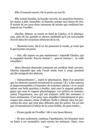 Elle s’évanouit encore. On la porta sur son lit.

     Elle restait étendue, la bouche ouverte, les paupières fermées,
les mains à plat, immobile, et blanche comme une statue de cire.
Il sortait de ses yeux deux ruisseaux de larmes qui coulaient len-
tement sur l’oreiller.

    Charles, debout, se tenait au fond de l’alcôve, et le pharma-
cien, près de lui, gardait ce silence méditatif qu’il est convenable
d’avoir dans les occasions sérieuses de la vie.

    – Rassurez-vous, dit-il en lui poussant le coude, je crois que
le paroxysme est passé.

    – Oui, elle repose un peu maintenant ! répondit Charles, qui
la regardait dormir. Pauvre femme !… pauvre femme !… la voilà
retombée !

    Alors Homais demanda comment cet accident était survenu.
Charles répondit que cela l’avait saisie tout à coup, pendant
qu’elle mangeait des abricots.

     – Extraordinaire !… reprit le pharmacien. Mais il se pourrait
que les abricots eussent occasionné la syncope ! Il y a des natures
si impressionnables à l’encontre de certaines odeurs ! et ce serait
même une belle question à étudier, tant sous le rapport patholo-
gique que sous le rapport physiologique. Les prêtres en connais-
saient l’importance, eux qui ont toujours mêlé des aromates à
leurs cérémonies. C’est pour vous stupéfier l’entendement et pro-
voquer des extases, chose d’ailleurs facile à obtenir chez les per-
sonnes du sexe, qui sont plus délicates que les autres. On en cite
qui s’évanouissent à l’odeur de la corne brûlée, du pain tendre…

    – Prenez garde de l’éveiller ! dit à voix basse Bovary.

    – Et non seulement, continua l’apothicaire, les humains sont
en butte à ces anomalies, mais encore les animaux. Ainsi, vous

                              – 241 –
 