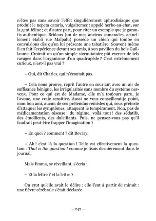 n’êtes pas sans savoir l’effet singulièrement aphrodisiaque que
produit le nepeta cataria, vulgairement appelé herbe-au-chat, sur
la gent féline ; et d’autre part, pour citer un exemple que je garan-
tis authentique, Bridoux (un de mes anciens camarades, actuel-
lement établi rue Malpalu) possède un chien qui tombe en
convulsions dès qu’on lui présente une tabatière. Souvent même
il en fait l’expérience devant ses amis, à son pavillon du bois Guil-
laume. Croirait-on qu’un simple sternutatoire pût exercer de tels
ravages dans l’organisme d’un quadrupède ? C’est extrêmement
curieux, n’est-il pas vrai ?

    – Oui, dit Charles, qui n’écoutait pas.

    – Cela nous prouve, reprit l’autre en souriant avec un air de
suffisance bénigne, les irrégularités sans nombre du système ner-
veux. Pour ce qui est de Madame, elle m’a toujours paru, je
l’avoue, une vraie sensitive. Aussi ne vous conseillerai-je point,
mon bon ami, aucun de ces prétendus remèdes qui, sous prétexte
d’attaquer les symptômes, attaquent le tempérament. Non, pas de
médicamentation oiseuse ! du régime, voilà tout ! des sédatifs,
des émollients, des dulcifiants. Puis, ne pensez-vous pas qu’il
faudrait peut-être frapper l’imagination ?

    – En quoi ? comment ? dit Bovary.

    – Ah ! c’est là la question ! Telle est effectivement la ques-
tion : That is the question ! comme je lisais dernièrement dans le
journal.

    Mais Emma, se réveillant, s’écria :

    – Et la lettre ? et la lettre ?

    On crut qu’elle avait le délire ; elle l’eut à partir de minuit :
une fièvre cérébrale s’était déclarée.



                                 – 242 –
 