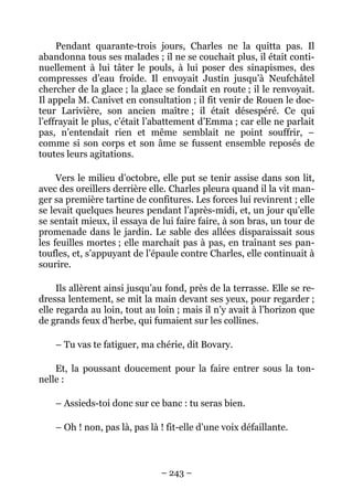 Pendant quarante-trois jours, Charles ne la quitta pas. Il
abandonna tous ses malades ; il ne se couchait plus, il était conti-
nuellement à lui tâter le pouls, à lui poser des sinapismes, des
compresses d’eau froide. Il envoyait Justin jusqu’à Neufchâtel
chercher de la glace ; la glace se fondait en route ; il le renvoyait.
Il appela M. Canivet en consultation ; il fit venir de Rouen le doc-
teur Larivière, son ancien maître ; il était désespéré. Ce qui
l’effrayait le plus, c’était l’abattement d’Emma ; car elle ne parlait
pas, n’entendait rien et même semblait ne point souffrir, –
comme si son corps et son âme se fussent ensemble reposés de
toutes leurs agitations.

     Vers le milieu d’octobre, elle put se tenir assise dans son lit,
avec des oreillers derrière elle. Charles pleura quand il la vit man-
ger sa première tartine de confitures. Les forces lui revinrent ; elle
se levait quelques heures pendant l’après-midi, et, un jour qu’elle
se sentait mieux, il essaya de lui faire faire, à son bras, un tour de
promenade dans le jardin. Le sable des allées disparaissait sous
les feuilles mortes ; elle marchait pas à pas, en traînant ses pan-
toufles, et, s’appuyant de l’épaule contre Charles, elle continuait à
sourire.

     Ils allèrent ainsi jusqu’au fond, près de la terrasse. Elle se re-
dressa lentement, se mit la main devant ses yeux, pour regarder ;
elle regarda au loin, tout au loin ; mais il n’y avait à l’horizon que
de grands feux d’herbe, qui fumaient sur les collines.

    – Tu vas te fatiguer, ma chérie, dit Bovary.

    Et, la poussant doucement pour la faire entrer sous la ton-
nelle :

    – Assieds-toi donc sur ce banc : tu seras bien.

    – Oh ! non, pas là, pas là ! fit-elle d’une voix défaillante.



                               – 243 –
 