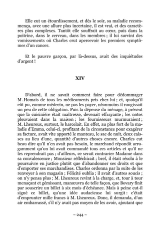 Elle eut un étourdissement, et dès le soir, sa maladie recom-
mença, avec une allure plus incertaine, il est vrai, et des caractè-
res plus complexes. Tantôt elle souffrait au cœur, puis dans la
poitrine, dans le cerveau, dans les membres ; il lui survint des
vomissements où Charles crut apercevoir les premiers symptô-
mes d’un cancer.

    Et le pauvre garçon, par là-dessus, avait des inquiétudes
d’argent !


                               XIV


     D’abord, il ne savait comment faire pour dédommager
M. Homais de tous les médicaments pris chez lui ; et, quoiqu’il
eût pu, comme médecin, ne pas les payer, néanmoins il rougissait
un peu de cette obligation. Puis la dépense du ménage, à présent
que la cuisinière était maîtresse, devenait effrayante ; les notes
pleuvaient dans la maison ; les fournisseurs murmuraient ;
M. Lheureux, surtout, le harcelait. En effet, au plus fort de la ma-
ladie d’Emma, celui-ci, profitant de la circonstance pour exagérer
sa facture, avait vite apporté le manteau, le sac de nuit, deux cais-
ses au lieu d’une, quantité d’autres choses encore. Charles eut
beau dire qu’il n’en avait pas besoin, le marchand répondit arro-
gamment qu’on lui avait commandé tous ces articles et qu’il ne
les reprendrait pas ; d’ailleurs, ce serait contrarier Madame dans
sa convalescence ; Monsieur réfléchirait ; bref, il était résolu à le
poursuivre en justice plutôt que d’abandonner ses droits et que
d’emporter ses marchandises. Charles ordonna par la suite de les
renvoyer à son magasin ; Félicité oublia ; il avait d’autres soucis ;
on n’y pensa plus ; M. Lheureux revint à la charge, et, tour à tour
menaçant et gémissant, manœuvra de telle façon, que Bovary finit
par souscrire un billet à six mois d’échéance. Mais à peine eut-il
signé ce billet, qu’une idée audacieuse lui surgit : c’était
d’emprunter mille francs à M. Lheureux. Donc, il demanda, d’un
air embarrassé, s’il n’y avait pas moyen de les avoir, ajoutant que

                              – 244 –
 